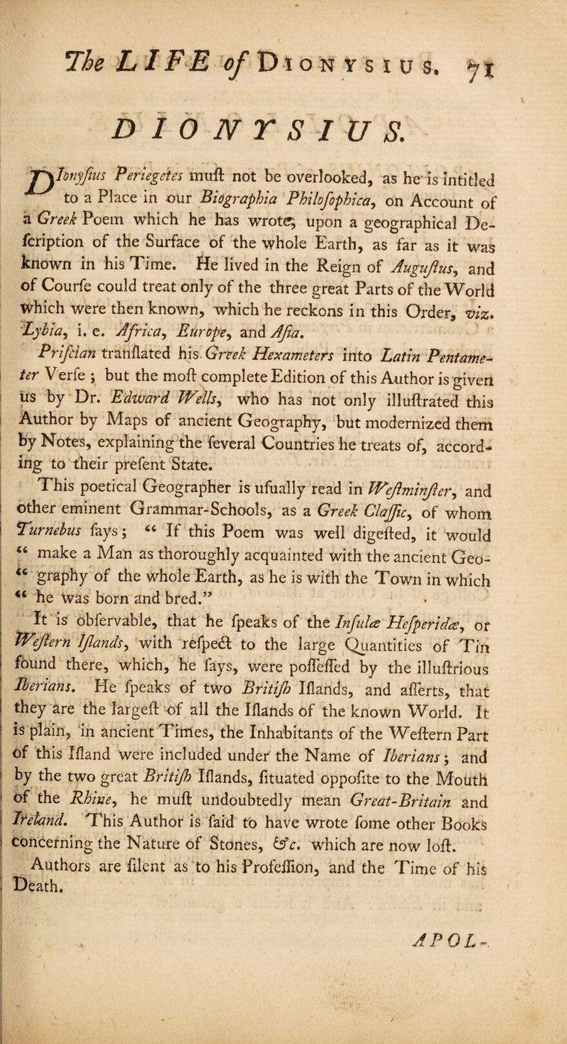 The LIFE ^Dionysius. *71 * 'K v * DIONYSIUS. j\Ionyfus Periegetes muft not be overlooked, as he1 is inti tied to a Place in our Biographia Philofophica, on Account of a Greek Poem which he has wrote?; upon a geographical De- fcription of the Surface of the whole Earth, as far as it was known in his Time. He lived in the Reign of Augujius, and of Courfe could treat only of the three great Parts of the World Which were then known, which he reckons in this Order, viz* Lybia, i. e. Africa, Europe, and A fa. Prifcian trail dated his. Greek Hexameters into Latin Pentame¬ ter Verfe ; but the moil: complete Edition of this Author is given us by Dr. Edward Wells, who has not only illuftrated this Author by Maps of ancient Geography, but modernized them by Notes, explaining the feveral Countries he treats of, accord¬ ing to their prefent State. This poetical Geographer is ufually read in Wefminfer, and other eminent Grammar-Schools, as a Greek Clajfic, of whom Turnebus fays; « If this Poem was well digefted, it would “ make a Man as thoroughly acquainted with the ancient Geo- “ graphy of the whole Earth, as he is with the Town in which 44 he was born and bred.” It is obfervable, that he fpeaks of the Infula Hefperida, or Wejtern Ifands, with refped to the large Quantities of Tin found there, which, he fays, were pofTelled by the illuftrious Iberians. He fpeaks of two Britijh Iflands, and afferts, that they are the largeft of all the Iflands of the known World. It is plain, in ancient Times, the Inhabitants of the Weftern Part of this Eland were included under the Name of Iberians; and by the two great Britijh Elands, fituated oppofite to the Mouth of the Rhine, he muft undoubtedly mean Great-Britain and Ireland. This Author is faid to have wrote fome other Books Concerning the Nature of Stones, &c. wrhich are now loft. Authors are filent as to his Profeftion, and the Time of his Death. 1 A P 0 L -