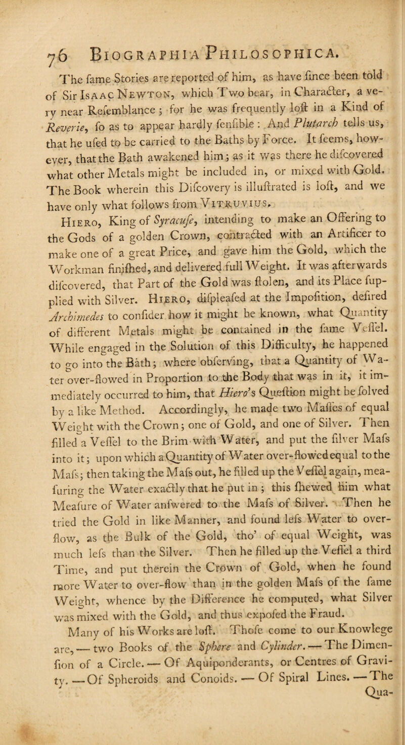 The fame Stories are reported of him, as have fince been told of Sir Isaac Newton, which Two bear, in Character, a ve¬ ry near Refemblance ; for he was frequently loll in a Kind of Reverie, fo as to appear hardly fenfible : And Plutarch tells us, that he ufed to be carried to the Baths by Force. It feems, how¬ ever, that the Bath awakened him; as it was there he difcovered what other Metals might be included in, or mixed with Gold. The Book wherein this Difcovery is illuffrated is loff, and we have only what follows from Vitruvius* Hiero, King of Syracufe^ intending to make an Offering to the Gods of a golden Crown, contracted with an Artificer to make one of a great Price, and gave him the Gold, which the Workman finifhed, and delivered full Weight. It was afterwards difcovered, that Part of the Gold was flolen, and its Place Ap¬ plied with Silver. Hiero, difpleafed at the Impofition, defined Archimedes to confider how it might be known, what Quantity of different Metals might be contained in the fame Vefifiel. While engaged in the Solution of this Difficulty, he happened to go into the Bath; where obfierving, that a Quantity of Wa¬ ter over-flowed in Proportion to the Body that was in it, it im¬ mediately occurred to him, that Hiero's Qiieftion might befolved by a like Method. Accordingly, he made two Mafifies of equal Weight with the Crown; one of Gold, and one of Silver. Then filled°a Veffel to the Brim with Water, and put the filver Mafis into it; upon which a Quantity of Water over-flowed equal tothe Mafis; then taking the Mafs out, he filled up the Veffel again, mea- furing the Water exadfly that he put in ; this finewed him what Meaiure of Water anfwered to the Mafs of Silver. Then he tried the Gold in like Manner, and found lefis Water to over¬ flow, as the Bulk of the Gold, tho’ of equal Weight, was much lefs than the Silver. Then he filled up the Veffiel a third Time, and put therein the Crown of Gold, when he found more Water to over-flow than in the golden Mafis of the fame Weight, whence by the Difference he computed, what Silver was mixed with the Gold, and thus expofed the Fraud. Many of his Works are loff. Thofie come to our Knowlege are? — two Books of the Sphere and Cylinder. — The Dimen- flon of a Circle. — Of Aquiponderants, or Centres of Gravi¬ ty. _Of Spheroids and Conoids. — Of Spiral Lines. —The