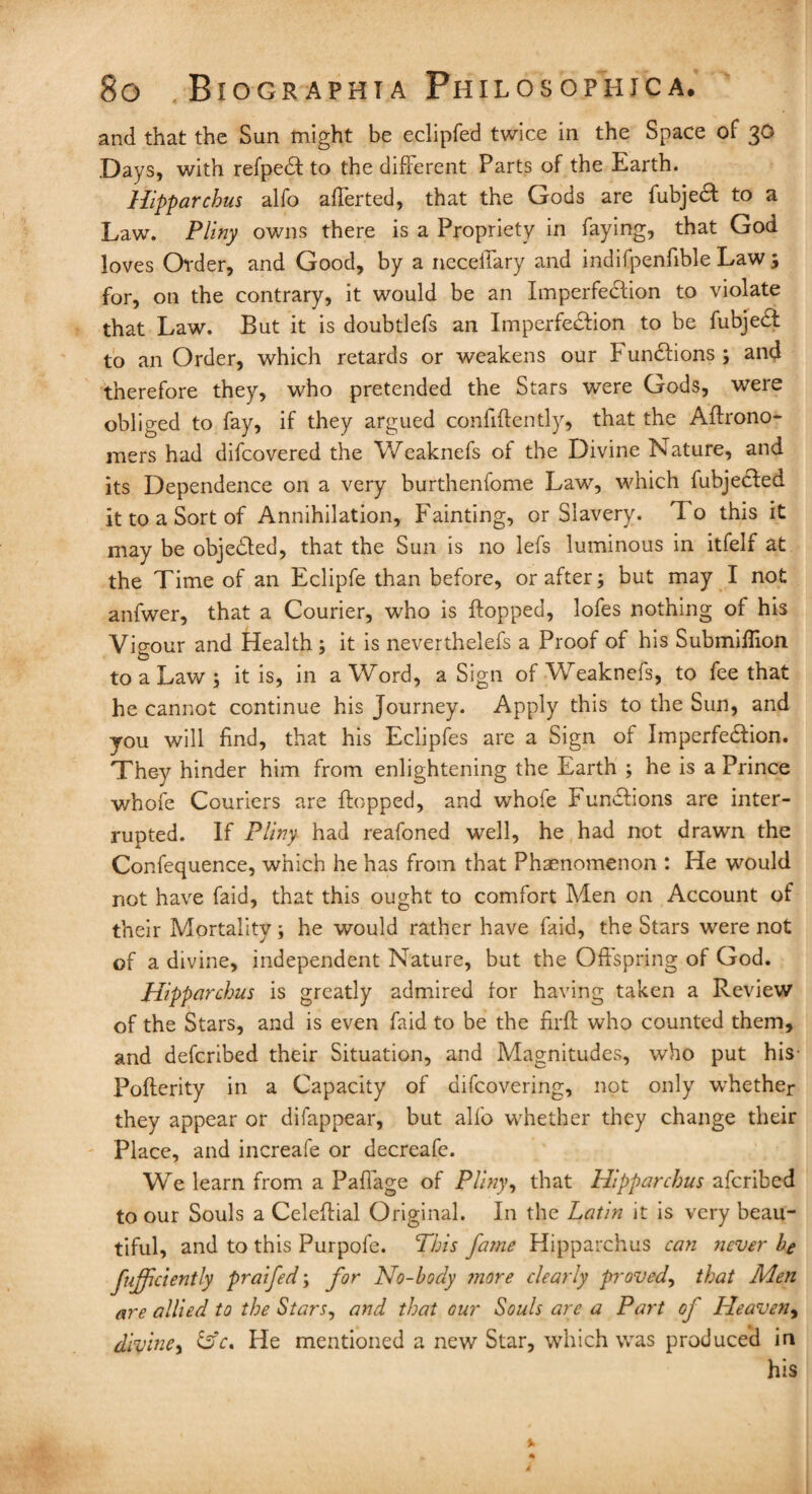 and that the Sun might be eclipfed twice in the Space of 30 Days, with refpeCI to the different Parts of the Earth. Hipparchus alfo afferted, that the Gods are fubjecf to a Law. Pliny owns there is a Propriety in faying, that God loves Order, and Good, by a neceffary and indifpenfible Law ; for, on the contrary, it would be an Imperfection to violate that Law. But it is doubtlefs an Imperfection to be fubjeCl to an Order, which retards or weakens our Functions; and therefore they, who pretended the Stars were Gods, were obliged to fay, if they argued confidently, that the Aftrono- mers had difcovered the Weaknefs of the Divine Nature, and its Dependence on a very burthenfome Law, which fubjected it to a Sort of Annihilation, Fainting, or Slavery. To this it may be objected, that the Sun is no lefs luminous in itfelf at the Time of an Eclipfe than before, or after; but may I not anfwer, that a Courier, who is flopped, lofes nothing of his Vigour and Health ; it is neverthelefs a Proof of his Submiffion to a Law ; it is, in a Word, a Sign of Weaknefs, to fee that he cannot continue his Journey. Apply this to the Sun, and you will find, that his Eclipfes are a Sign of Imperfe&ion. They hinder him from enlightening the Earth ; he is a Prince whofe Couriers are flopped, and whofe Functions are inter¬ rupted. If Pliny had reafoned well, he had not drawn the Confequence, which he has from that Phaenomenon : He would not have faid, that this ought to comfort Men on Account of their Mortality; he would rather have faid, the Stars were not of a divine, independent Nature, but the Offspring of God. Hipparchus is greatly admired for having taken a Review of the Stars, and is even faid to be the firff who counted them, and defcribed their Situation, and Magnitudes, who put his Pofterity in a Capacity of difcovering, not only whether they appear or difappear, but alfo whether they change their Place, and increafe or decreafe. We learn from a Paffage of Pliny, that Hipparchus afcribed to our Souls a Celeftial Original. In the Latin it is very beau¬ tiful, and to this Purpofe. This fame Hipparchus can never be fujficiently praifed; for No-body more clearly proved, that Men are allied to the Stars, and that our Souls are a Part of Heaven, divine, &c. He mentioned a new Star, which was produced in his