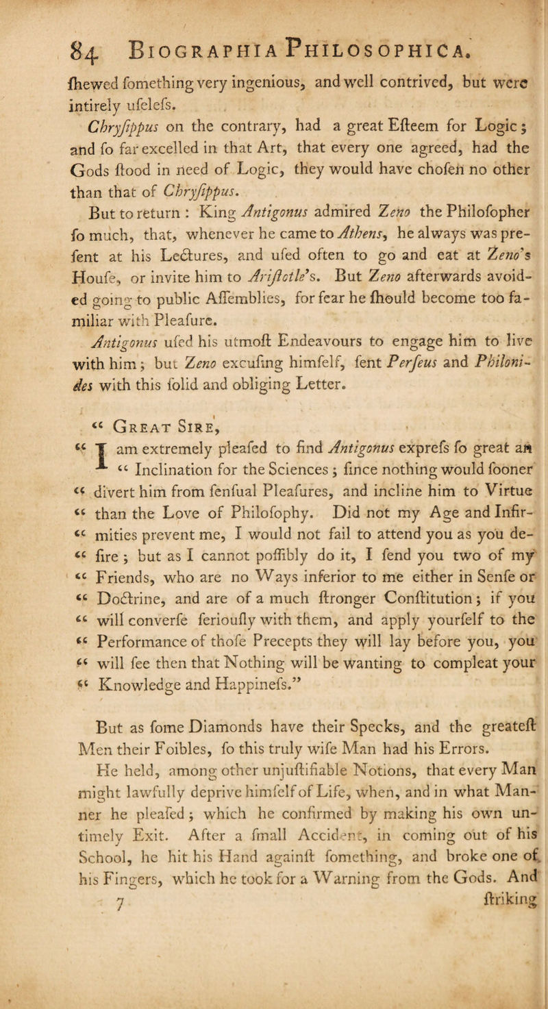 fhewed fomething very ingenious, and well contrived, but were intirely ufelefs. Chryfippus on the contrary, had a great Efleem for Logic; and fo far excelled in that Art, that every one agreed, had the Gods flood in need of Logic, they would have chofen no other than that of Chryfippus. But to return : King Antigonus admired Zeno the Philofopher fo much, that, whenever he came to Athens, he always was pre- fent at his Lectures, and ufed often to go and eat at Zeno's Houfe, or invite him to Arijictk>s. But Zeno afterwards avoid- ed going to public Aflemblies, for fear he fhould become too fa¬ miliar with Pleafure. Antigonus ufed his utmofl Endeavours to engage him to live with him; but Zeno excufing himfelf, fent Perfeus and Philoni- des with this folid and obliging Letter. “ Great Sire, u T am extremely pleafed to find Antigonus exprefs fo great ai* '*■ tc Inclination for the Sciences ; fince nothing would fooner <c divert him from fenfual Pleafures, and incline him to Virtue « than the Love of Philofophy. Did not my Age and Infir- cc mities prevent me, I would not fail to attend you as you de- <c fire ; but as I cannot pofiibly do it, I fend you two of my cc Friends, who are no Ways inferior to me either in Senfe or <c Dodlrine, and are of a much ftronger Conftitution; if you will converfe ferioufiy with them, and apply yourfelf to the <e Performance of thofe Precepts they will lay before you, you f* will fee then that Nothing will be wanting to compleat your Knowledge and Happinefs.” But as fome Diamonds have their Specks, and the greatefl Men their Foibles, fo this truly wife Man had his Errors. He held, among other unjuftifiable Notions, that every Man might lawfully deprive himfelf of Life, when, and in what Man¬ ner he pleafed; which he confirmed by making his own un¬ timely Exit. After a fmall Accident, in coming out of his School, he hit his Hand againll fomething, and broke one of. his Fingers, which he took for a Warning from the Gods. And y (hiking