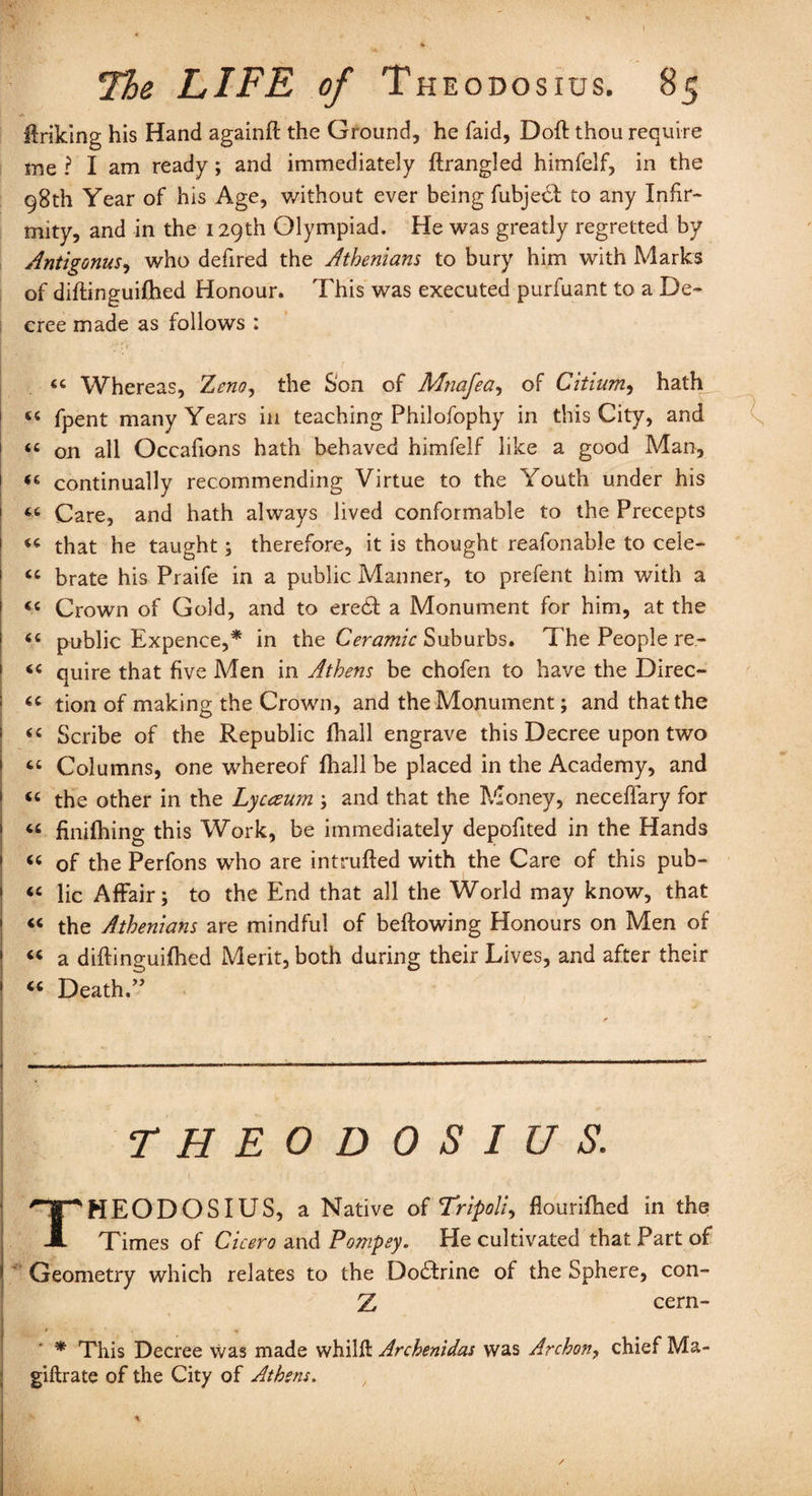 Unking his Hand againfl the Ground, he faid, Dofl thou require me ? I am ready ; and immediately ftrangled himfelf, in the 98th Year of his Age, without ever being fubje£l to any Infir¬ mity, and in the 129th Olympiad. He was greatly regretted by Antigonus, who defired the Athenians to bury him with Marks of diflinguifhed Honour. This was executed purfuant to a De¬ cree made as follows : “ Whereas, TLcno, the Son of Mnafea, of Citium, hath 44 fpent many Years in teaching Philofophy in this City, and “ on all Occafions hath behaved himfelf like a good Man, 1 44 continually recommending Virtue to the Youth under his 46 Care, and hath always lived conformable to the Precepts ! 44 that he taught; therefore, it is thought reafonable to cele- 44 brate his Praife in a public Manner, to prefent him with a 44 Crown of Gold, and to ere£t a Monument for him, at the 44 public Expence,* in the Ceramic Suburbs. The People re- 44 quire that five Men in Athens be chofen to have the Direc- 44 tion of making the Crown, and the Monument; and that the 44 Scribe of the Republic fhall engrave this Decree upon two 44 Columns, one whereof fhall be placed in the Academy, and 44 the other in the Lycceum ; and that the Money, neceffary for 44 finifhing this Work, be immediately depofited in the Hands 44 of the Perfons who are intruded with the Care of this pub- 44 lie Affair; to the End that all the World may know, that 44 the Athenians are mindful of bellowing Honours on Men of 44 a diflinguifhed Merit, both during their Lives, and after their 44 Death.” THEODOSIUS. THEODOSIUS, a Native of Tripoli, flourifhed in the Times of Cicero and Pompey. He cultivated that Part of Geometry which relates to the Dodlrine of the Sphere, con- Z cern- • * This Decree was made whilft Archenidas was Archon, chief Ma- giftrate of the City of Athens.
