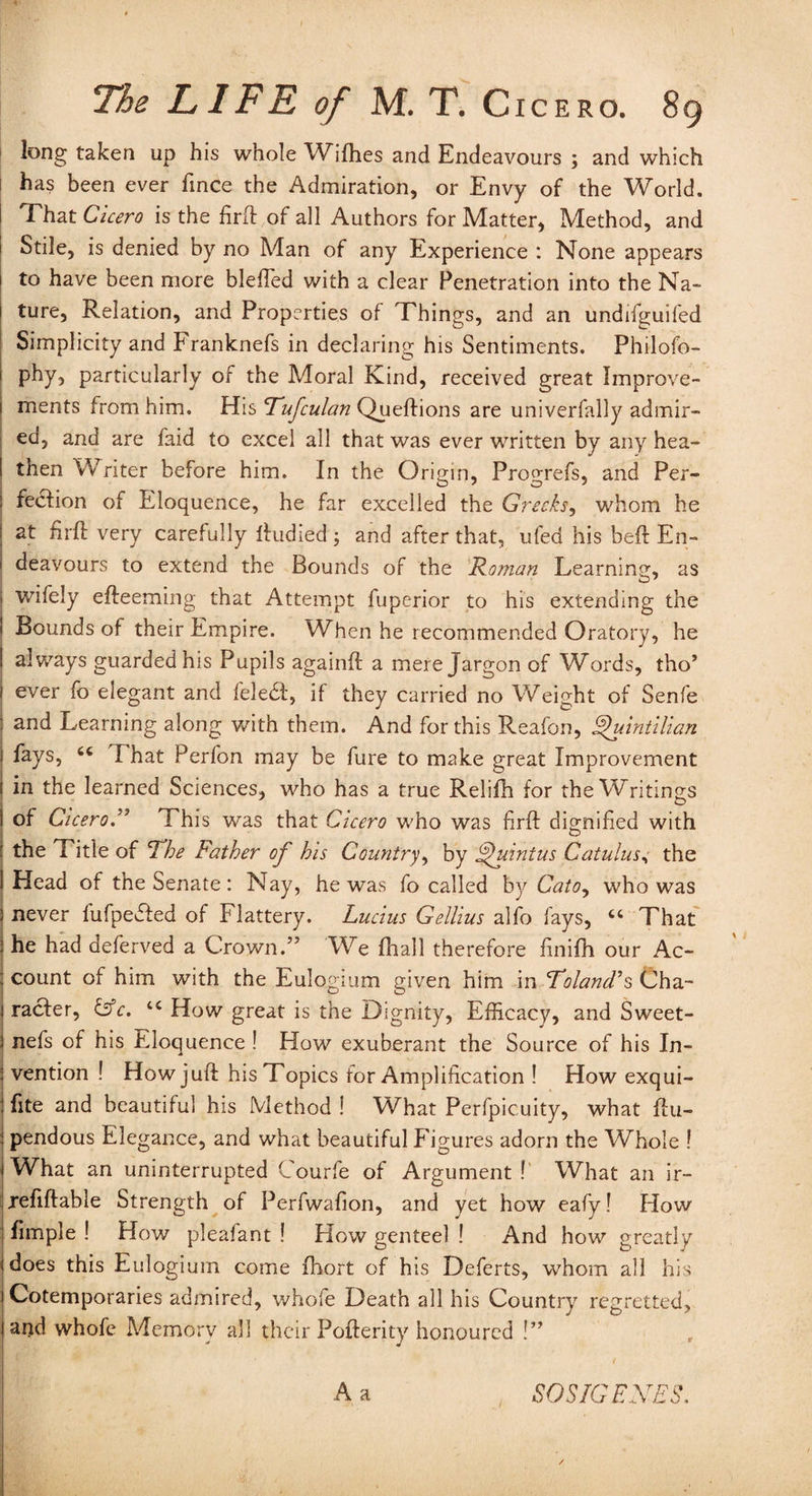 long taken up his whole Wifhes and Endeavours ; and which has been ever fince the Admiration, or Envy of the World. That Cicero is the firft of all Authors for Matter, Method, and Stile, is denied by no Man of any Experience : None appears to have been more blefted with a clear Penetration into the Na¬ ture, Relation, and Properties of Things, and an undifguifed Simplicity and Franknefs in declaring his Sentiments. Philofo- phy, particularly of the Moral Kind, received great Improve¬ ments from him. His Rufculan Queftions are univerfally admir¬ ed, and are faid to excel all that was ever written by any hea¬ then Writer before him. In the Origin, Progrefs, and Per¬ fection of Eloquence, he far excelled the Greeks, whom he at firft very carefully ftudied; and after that, ufed his beft En¬ deavours to extend the Bounds of the Roman Learning, as wifely efteeming that Attempt fuperior to his extending the Bounds of their Empire. When he recommended Oratory, he ! always guarded his Pupils againft a mere Jargon of Words, tho’ 1 ever fo elegant and feledl, if they carried no Weight of Senfe : and Learning along with them. And for this Reafon, Quintilian fays, 66 That Perfon may be fure to make great Improvement in the learned Sciences, who has a true Relifh for the Writings of Cicero.” This was that Cicero who was firft dignified with the Title of Rhe Father of bis Country, by Quintus Catulus, the Head of the Senate : Nay, he was fo called by Cato, who was never lufpedted of Flattery. Lucius Gellius alfo fays, cc That he had deferved a Crown.” We fhall therefore finifh our Ac¬ count of him with the Eulogium given him in Roland’s Cha¬ racter, &c. How great is the Dignity, Efficacy, and Sweet- nefs of his Eloquence ! How exuberant the Source of his In¬ vention ! How juft his Topics for Amplification ! How exqui- fite and beautiful his Method ! What Perfpicuity, what ftu- pendous Elegance, and what beautiful Figures adorn the Whole ? What an uninterrupted Courfe of Argument! What an ir- xefiftable Strength of Perfwafion, and yet how eafy! How fimple ! How pleafant ! How genteel ! And how great!y does this Eulogium come ftiort of his Deferts, whom all his Cotemporaries admired, whofe Death all his Country regretted, ai)d whofe Memory all their Pofterity honoured !” 1 A a SOSIGENES.