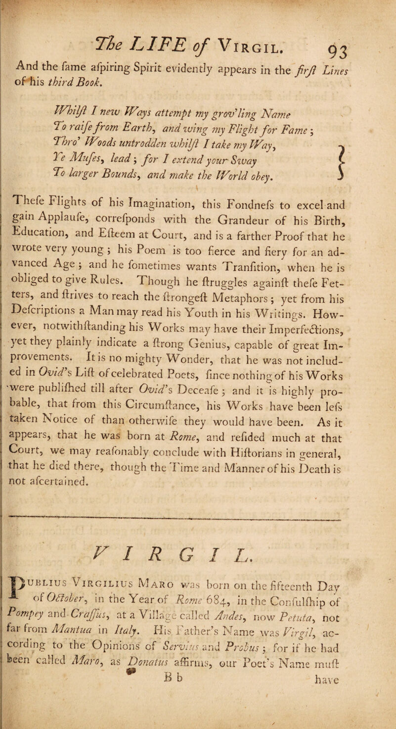 And the fame afpiring Spirit evidently appears in the firfl Lines of his third Book. IVhilJl I new Ways attempt my grot?ling Name 2. 0 7 aije from Earthy and wing ?ny Flight j'or Fame ; Thro Woods untrodden whiljl I take my Way, 2 e Mufes, lead ; for I extend your Szvay To larger Bounds, and make the World obey. Thefe Flights of his Imagination, this Fondnefs to excel and gain Applaufe, correfponds with the Grandeur of his Birth, Education, and Efteem at Court, and is a farther Proof that he wiote veiy young ; his Poem is too fierce and fiery for an ad¬ vanced Age; and he fometimes wants Tranfition, when he is obliged to give Rules. Though he ftruggles againft thefe Fet¬ ters, and ft rives to reach the ftrongeft Metaphors ; yet from his Defections a Man may read his Youth in his Writings. How¬ ever, notwithftanding his Works may have their Im perfections, yet they plainly indicate a ftrong Genius, capable of great Im- piovements. It is no mighty Wonder, that he was not includ¬ ed in Ovid s Lift of celebrated Poets, fince nothing of his Works ■were pubnfhed till after Ovid’s Deceafe ; and it is highly pro¬ bable, that from this Circumftance, his Works have been lefis taken iSotice of than otherwife they would have been. As it appears, that he was born at Rome, and refided much at that Court, we may reafonably conclude with Hiftorians in general, that he died there, though the I ime and Manner of his Death is not afeertained. FIR G I L. uklius Virgilius Naro was born on the fifteenth Day - of October, in the Year of Rome 684, in the ConfuUhip of Pompey and C? affus, at a Village called Andes, now Petuta, not far from Mantua in Italy. His Father’s Name was Virgil, ac¬ cording to the Opinions cf Servlus and Probus ; for if he had 1 been called Maro, as Donatus affirms, our Poet’s Name muft * B b have