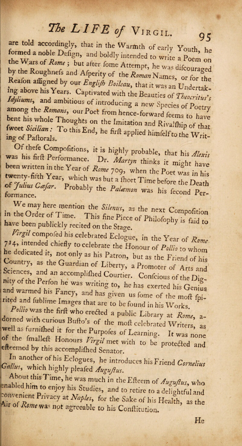 95 are told accordingly, that in the Warmth of early Youth l formed a noble Defign, and boldly intended to write a Poem by Ae Roughnels and Afperity of ,he S_ N^,, orfc,£ Reafon affigned by our Englijh Soileau, that it was an Undertak mg above his; Years. Captivated with the Beauties of TheocHtuEs Hyhums and ambitious of introducing a new Species of Poet v among the Romano, our Poet from hence-forward feems to h ent his whole Thoughts on the Imitation and Rivallhip of thlt i wa?hthfiVJT°fiti°nS’ iC iS high,y ProbaWe, that his Alexis was his firft Performance. Dr. Martyn thinks it mi^ht have been written m the Year of Rome 709, when the Poet was in hi! twenty-fi th Year which was but a ihort Time before the Death formltce ^ ^ ^ his *cond Per- in I£o7 h7 ®nti0nSik™’ ^ the next Compof.tion e Order of Time. This fine Piece of Philofophy is faid to have been publickly recited on the Stage. 1 7  d T/r^/compoied his celebrated Eclogue, in the Year of Rome 7 4> intended chiefly to celebrate the Honour of Pollio to whom he dedicated it not only as his Patron, but as the Friend of Z Country, as the Guardian of Liberty, a Promoter of Arts and Sciences and an accompliflred Courtier. Confcious of the Die mty of the Perfon he was writing to, he has exerted his Genius and warmed h.s Fancy, and has given us fome of the moft fpi- rited and fubhme Images that are to be found in his Works Polho was the firft who erefled a public Library at Rome a- dorned with curious Bufto's of the moft celebrated Writers as well as furnUhed it for the Purpofes of Learning. It was none of the fmalleft Honours Virgil met with to be protected and efteemed by this accompliflred Senator. In another of his Eclogues, he introduces his Friend Cornelius Ga/lus, which highly pleafed Augujlus. Pn7f°;,t.thiS Time’ he was much i the Efteem of Augujlus, who enabled him to enjoy his Studies, and to retire to a delightful and mmjient Privacy at Naples, for the Sake of his Health, as the * of Rome was npt agreeable to his Conftitution. He