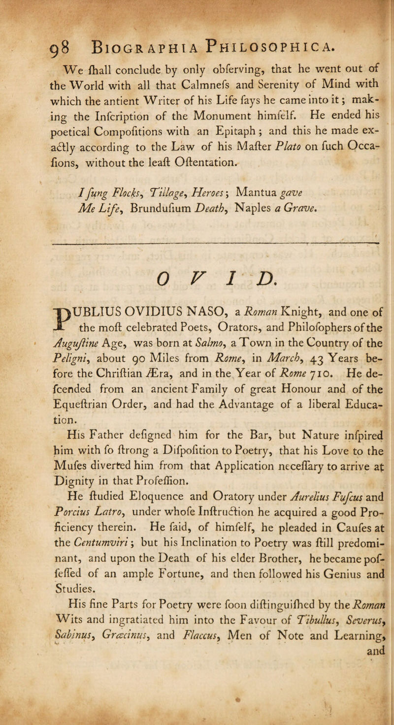 We fhall conclude by only obferving, that he went out of the World with all that Calmnefs and Serenity of Mind with which the antient Writer of his Life fays he came into it; mak¬ ing the Infcription of the Monument himfelf. He ended his poetical Compofitions with an Epitaph ; and this he made ex¬ actly according to the Law of his Mafter Plato on fuch Occa- fions, without the leaft Olfentation. I fung Flocks, Tillage, Heroes; Mantua gave Me Life, Brundufium Death, Naples a Grave, OVID. PUBLIUS OVIDIUS NASO, a Roman Knight, and one of the molt celebrated Poets, Orators, and Philofophers of the Augujline Age, was born at Salmo, a Town in the Country of the Peligni, about 90 Miles from Rome, in March, 43 Years be¬ fore the Chriftian /Era, and in the Year of Rome 710. He de- icended from an ancient Family of great Honour and of the Equeftrian Order, and had the Advantage of a liberal Educa¬ tion. His Father defigned him for the Bar, but Nature infpired him with fo ftrong a Difpofition to Poetry, that his Love to the Mufes diverted him from that Application neceflary to arrive at Dignity in that Profellion. He fludied Eloquence and Oratory under Aurelius Fufcus and Porcius Latro, under whofe Inftruflion he acquired a good Pro¬ ficiency therein. He faid, of himfelf, he pleaded in Caufes at the Centumviri; but his Inclination to Poetry was ftill predomi¬ nant, and upon the Death of his elder Brother, he became pof- fefled of an ample Fortune, and then followed his Genius and Studies. His fine Parts for Poetry were foon diftinguifhed by the Roman Wits and ingratiated him into the Favour of Tibullus, Severus, Sabinus, Gracinus, and Flaccus, Men of Note and Learning, and