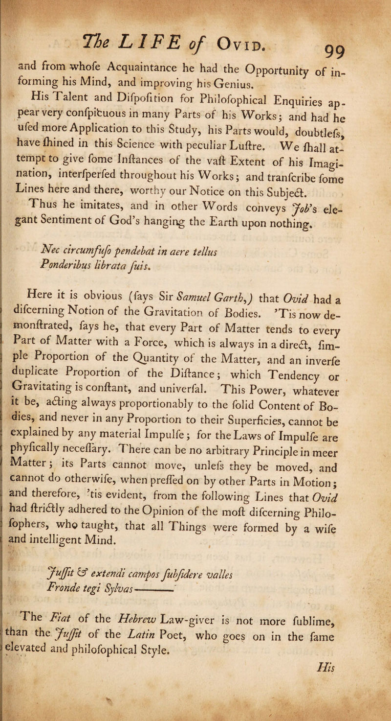 and from whofe Acquaintance he had the Opportunity of in- forming his Mind, and improving his Genius. His Talent and Difpofition for Philofophical Enquiries ap¬ pear very confpibuous in many Parts of his Works; and had he ufed more Application to this Study, his Parts would, doubtlefs, have Ihined in this Science with peculiar Luftre. We lhall at¬ tempt to give fome Inftances of the vaft Extent of his Imagi¬ nation, interfperfed throughout his Works; and tranfcribe fome Lines here and there, worthy our Notice on this SubjedL Thus he imitates, and in other Words conveys Job’s ele¬ gant Sentiment of God’s hanging the Earth upon nothing. Nec circumfufo pendebat in aere tellus Ponderibus librata fuis, 1 v r Here it is obvious (fays Sir Samuel Garththat Ovid had a i difcerning Notion of the Gravitation of Bodies. ’Tis now de- i monftrated, fays he, that every Part of Matter tends to every | Part of Matter with a Force, which is always in a diredf, lim- j pie Proportion of the Quantity of the Matter, and an inverfe : duplicate Proportion of the Diftance; which Tendency or I Gravitating is conftant, and univerfal. This Power, whatever ! 11 be> a&mg always proportionably to the folid Content of Bo- | dies, and never in any Proportion to their Superficies, cannot be I explained by any material Impulfe; for the Laws of Impulfe are t phyfically necefl'ary. 7 here can be no arbitrary Principle in meer \ Matter; its Parts cannot move, unlefs they be moved, and cannot do otherwife, when prefied on by other Parts in Motion; ;; and therefore, ’tis evident, from the following Lines that Ovid | had ftridfly adhered to the Opinion of the mofl difcerning Philo- . fophers, who taught, that all Things were formed by a wife t and intelligent Mind. P . . f Juffit & extendi campos fuhfidere valles Fronde tegi Sylvas -- The Fiat of the Hebrew Law-giver is not more fublime, than the Juffit of the Latin Poet, who goes on in the fame 3 elevated and philofophical Style. His