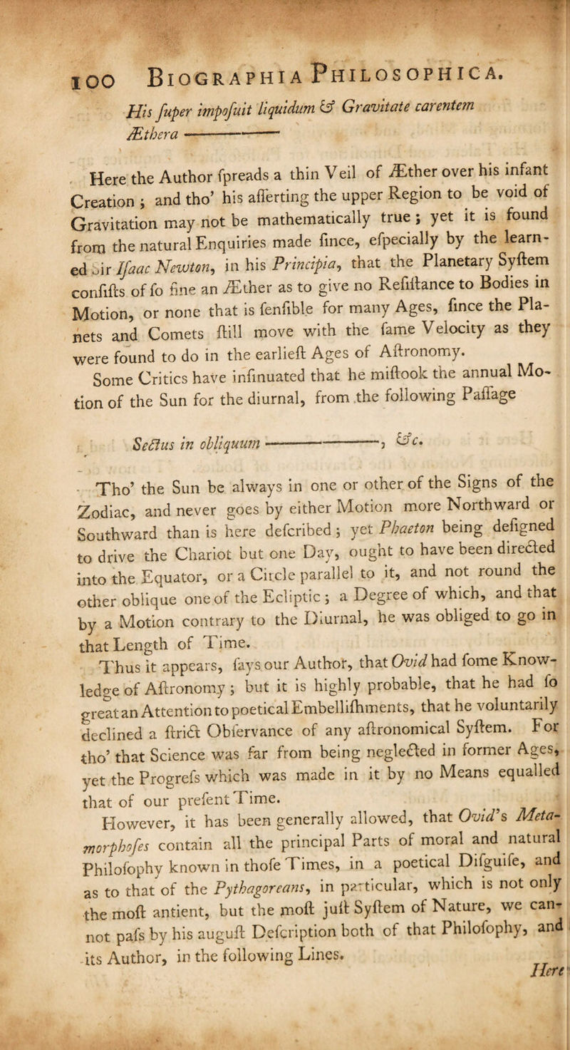 lOO His juper impofutt lupuidwn id Gi avitate caventein /Ethera --*- Here the Author fpreads a thin Veil of Either over his infant Creation ; and tho’ his afferting the upper Region to be void of Gravitation may not be mathematically true ; yet it is found from the natural Enquiries made fince, efpecially by the learn¬ ed „ir Ifaac Newton, in his Principia, that the Planetary Syftem confifts of fo fine an Either as to give no Refiilance to Bodies in Motion, or none that is fenfible for many Ages, fince the Pla¬ nets and Comets {fill move with the fame Velocity as the} were found to do in the earlieft Ages of Aftronomy. Some Critics have infinuated that he miftoolc the annual Mo¬ tion of the Sun for the diurnal, from the following Paffage Seftus in obliquum-> &c‘ Tho’ the Sun be always in one or other of the Signs of the Zodiac, and never goes by either Motion more Northward or Southward than is here defcribed; yet Phaeton being defigned to drive the Chariot but one Day, ought to have been direded into the Equator, or a Circle parallel to it, and not round the other oblique one of the Ecliptic ; a Degree of which, and that by a Motion contrary to the Diurnal, he was obliged to go in that Length of I ime. Thus it appears, fays our Author, that Ouid had fome Know¬ ledge of Aftronomy ; but it is highly probable, that he had fo great an Attention to poetical Embellifhments, that he voluntarily declined a ftridt Obfervance of any aftronomical Syftem. For tho’ that Science was far from being negleTed in former Ages, yet the Progrefs which was made in it by no Means equalled that of our prefentTime. However, it has been generally allowed, that Ovid9s Meta- morphofes contain all the principal Parts of moral and natural Philofophy known in thofe Times, in a poetical Difguifc, and as to that of the Pythagoreans, in particular, which is not only the moft antient, but the jnoft juft Syftem of Nature, we can¬ not pafs by his auguft Defcription both of that Philofophy, and -its Author, in the following Lines. Here