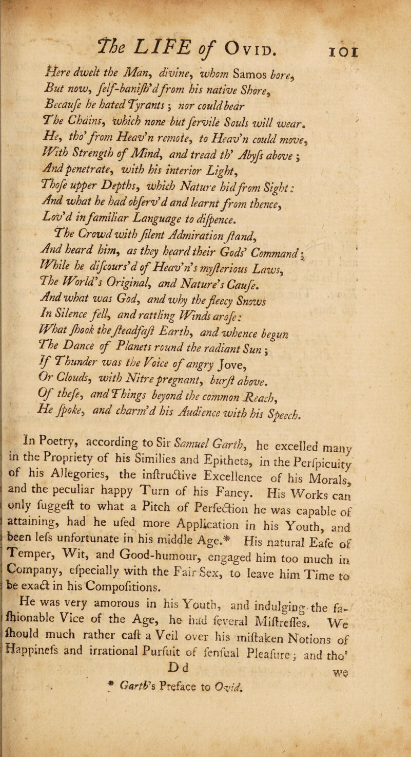 Here dwelt the Man, divine, whom Samos bore$ But now, felf-banijh'dfrom his native Shore, Becaufe he hated Tyrants 5 could bear The Chains, which none but fervile Souls will wear. He, tho from Heav’n remote, to Heav’n coidd move. With Strength of Mind, and tread th' Abyfs above ; And 'penetrate, vjith his interior Light, Th ofe upper Depths, which Nature hid from Sight: And what he had obferv'd and learnt from thence. Lov'd infamiliar Language to difpence. The Crowd with filent Admiration Jland, A?id heard him, as they heard their Gods' Command 3 While he difcours d of Heav'n's myjlenous Laws, The World's Original, and Nature's Caufe. And what was God, and wlyy the feecy Snows In Silence fell, and rattling Winds arofe: What Jhook thefeadfaf Earth, and whence begun The Dance of Planets round the radiant Sun j hf Thunder was the Vnee of angry Jove, Or Clouds, with Nitre pregnant, burjl above. Of thefe, and Things beyond the common Reach, He fpoke, and charm'd his Audience with his Speech, In Poetry, according to Sir Samuel Garth, he excelled mam- in the Propriety of his Sunilies and Epithets, in the Perfpicuity of his Allegories, the inftru&ive Excellence of his Morals, and the peculiar happy Turn of his Fancy. His Works carj only fuggeft to what a Pitch of Perfeaion he was capable of attaining, had he ufed more Application in his Youth, and been lefs unfortunate in his middle Age.* His natural Eafe of Temper, Wit, and Good-humour, engaged him too much in Company, efpecially with the Fair Sex, to leave him Time to be exa& in his Compofitions. He was very amorous in his Youth, and indulging the fa- ftionable Vice of the Age, he had feveral Miftredes. We fhould much rather call a Veil over his miftaken Notions of j Happinefs and irrational Purfuit of fenfual Pleafure; and tho’ ■ ^ ^ we * Garth's Preface to Ovid.