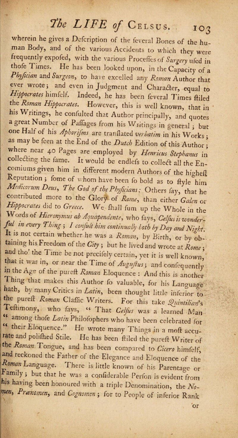 wherein he gives a Defcription of the feveral Bones of the hu¬ man Body, and of the various Accidents to which they were frequently expofed, with the various Proceffes of Surgery ufed in thofe Times. He has been looked upon, in the Capacity of a Phyfician and Surgeon, to have excelled any Roman Author that ever wrote; and even in Judgment and Charader, equal to Hippocrates himfelf. Indeed, he has been feveral Times {filed the Roman Hippocrates. However, this is well known, that in ' his Writings, he confulted that Author principally, and quotes a great Number of Paffages from his Writings in general ; but one Half of his Aphorifms are trandated verbatim in his Works; as may be feen at the End of the Dutch Edition of this Author; where near 40 Pages are employed by Henricus Stephanas in collecting the fame. It would be endlefs to colled! all the En¬ comiums given him in different modern Authors of the higheff Reputation ; fome of whom have been lb bold as to ftyle him Medicorum Deus, The God of the Phyficians: Others fay, that he contributed more to the Glory of Rome, than either Galen or Hippocrates did to Greece. We {hall fum up the Whole in the Words of Hieronymus ab Aquapendente, who fays, Celfus is wonder¬ ful in every Thing ; / confult him continually loth by Day and Nmht. It is not certain whether he was a Roman, by Birth, or by ob- . taming his Freedom of the City ; but he lived and wrote atRome; and tho* the Time be not precifely certain, yet it is well known,’ that it was in, or near the Time of Augujlus; and confequently m the Age of the pureft Roman Eloquence : And this is another 1 ‘111^ that makes this Author fo valuable, for his Language hath, by many Critics m Latin^ been thought little inferior to the pureff Roman Claffic Writers. For this take Quintilians jeftimony, who fays, “ That Celfus was a learned Man “ among thofe Latin Philofophers who have been celebrated for their Eloquence.” He wrote many Things in a moff accu¬ rate and pohfhed Stile. He has been Piled the pureff Writer of the Roman. Tongue, and has been compared to Cicero himfelf and reckoned the Father of the Elegance and Eloquence of the oman Language. Fhere is little known of his Parentage or L*amily * kUt tkat ke was a c°nffderable Perfon is evident from is having been honoured with a triple Denomination, the No- Prancmen,, and Cognomen; for to People of inferior Rank