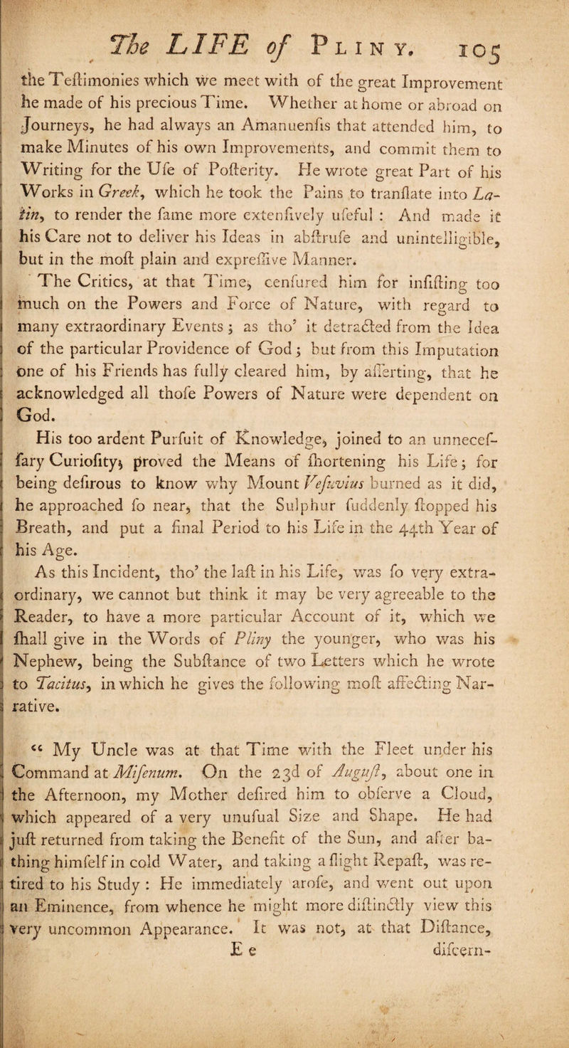 the Tefti monies which we meet with of the great Improvement he made of his precious Time. Whether at home or abroad on Journeys, he had always an Amanuenfis that attended him, to s make Minutes of his own Improvements, and commit them to Writing for the Ufe of Poflerity. He wrote great Part of his Works in Greek, which he took the Pains to tranflate into La- i tin, to render the fame more extenfively ufeful : And made it I his Care not to deliver his Ideas in abflrufe and unintelligible, i but in the moil: plain and expredive Manner. The Critics, at that Time, cenfured him for infilling too | much on the Powers and Force of Nature, with regard to i many extraordinary Events ; as thoJ it detradled from the Idea j of the particular Providence of God ; but from this Imputation ; one of his Friends has fully cleared him, by averting, that he e acknowledged all thofe Powers of Nature were dependent on ; God. His too ardent Purfuit of Knowledge, joined to an unnecef- fary Curiofity* proved the Means of fhortening his Life 5 for ( being defirous to know why Mount Vefuvius burned as it did, ( he approached fo near, that the Sulphur fuddenly flopped his Breath, and put a final Period to his Life in the 44th Year of c his Age. As this Incident, tho’ the lafl in his Life, was fo very extra- I ordinary, we cannot but think it may be very agreeable to the Reader, to have a more particular Account of it, which we 1 fhall give in the Words of Pliny the younger, who was his * Nephew, being the Subfiance of two Letters which he wrote j to Tacitus, in which he gives the following moil afFedding Nar¬ rative. - <c My Uncle was at that Time with the Fleet under his Command at Mifenum. On the 23d of Augujl, about one in the Afternoon, my Mother defired him to obferve a Cloud, ' which appeared of a very unufual Size and Shape. lie had juft returned from taking the Benefit of the Sun, and after ba¬ thing himfelfin cold Water, and taking a flight Repafl, was re¬ tired to his Study : He immediately arofe, and went out upon i an Eminence, from whence he might more diflindlly view this Very uncommon Appearance. It was not, at that Diflance, , E e difeern-