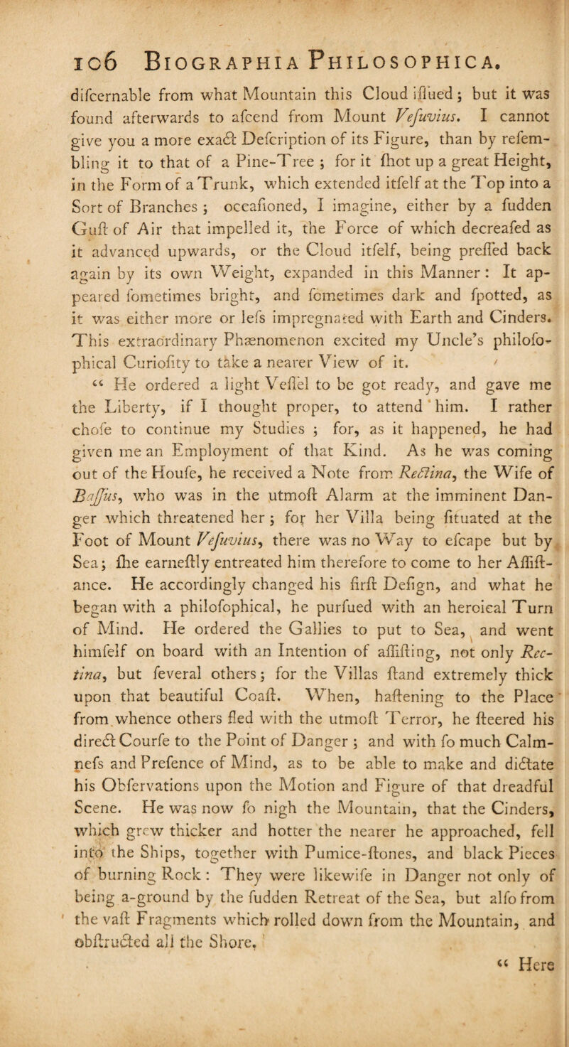 difcernable from what Mountain this Cloud iffued; but it was found afterwards to afcend from Mount Vefuvius. I cannot give you a more exadl Defcription of its Figure, than by refem- bling it to that of a Pine-Tree ; for it (hot up a great Height, in the Form of a Trunk, which extended itfelf at the Top into a Sort of Branches ; occafioned, I imagine, either by a fudden Gull of Air that impelled it, the Force of which decreafed as it advanced upwards, or the Cloud itfelf, being prefled back again by its own Weight, expanded in this Manner : It ap¬ peared fometimes bright, and fcmetimes dark and fpotted, as it v/as either more or lefs impregnated with Earth and Cinders. This extraordinary Phenomenon excited my Uncle’s philofo- phical Curiofity to take a nearer View of it. ct He ordered a light Veflel to be got ready, and gave me the Liberty, if I thought proper, to attend him. I rather chofe to continue my Studies ; for, as it happened, he had given me an Employment of that Kind. As he was coming out of theHoufe, he received a Note from Reffina, the Wife of Rafjus, who was in the utmofl: Alarm at the imminent Dan¬ ger which threatened her ; for her Villa being fituated at the Foot of Mount Vefuvius, there was no Way to efcape but by Sea; {lie earneftly entreated him therefore to come to her Aflifl- ance. He accordingly changed his flrft Deflgn, and what he began with a philofophical, he purfued with an heroiealTurn of Mind. Fie ordered the Gallies to put to Sea, and went himfelf on board with an Intention of afnfting, not only Rec- tina, but feveral others; for the Villas {land extremely thick upon that beautiful Coall. When, haflening to the Place from whence others fled with the utmofl; Terror, he fleered his diredl Courfe to the Point of Danger ; and with fo much Calm- pefs and Prefence of Mind, as to be able to make and dictate his Obfervations upon the Motion and Figure of that dreadful Scene. He was now fo nigh the Mountain, that the Cinders, which grew thicker and hotter the nearer he approached, fell into the Ships, together with Pumice-Rones, and black Pieces of burning Rock : They were likewife in Danger not only of being a-ground by the fudden Retreat of the Sea, but alfo from ' the vafl- Fragments which rolled down from the Mountain, and ©bflrudted all the Shore. 44 Here