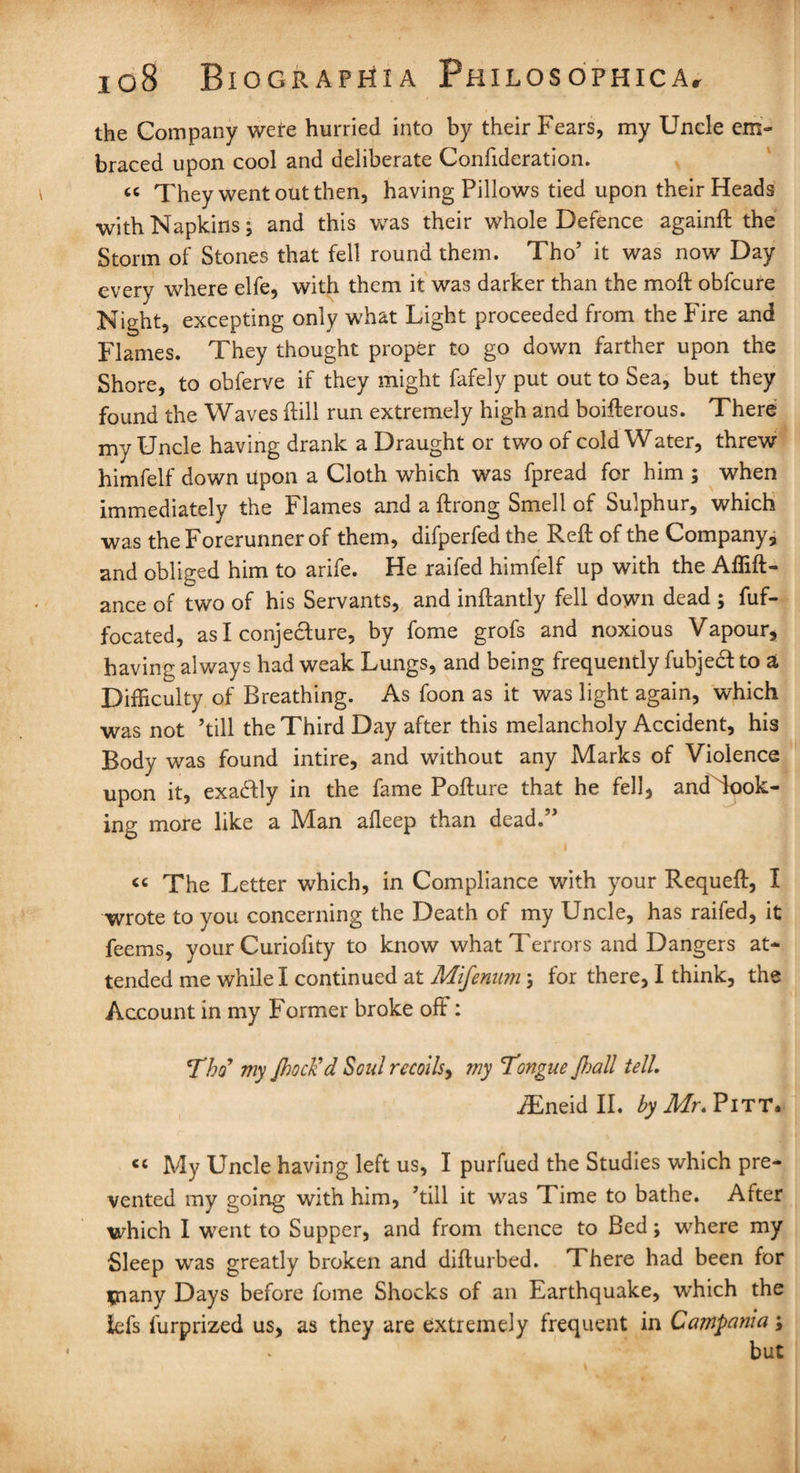 the Company were hurried into by their Fears, my Uncle em¬ braced upon cool and deliberate Confutation. « They went out then, having Pillows tied upon their Heads with Napkins; and this was their whole Defence againft the Storm of Stones that fell round them. Tho’ it was now Day every where elfe, with them it was darker than the moft obfcure Night, excepting only what Light proceeded from the Fire and Flames. They thought proper to go down farther upon the Shore, to obferve if they might fafely put out to Sea, but they found the Waves ftill run extremely high and boifterous. There my Uncle having drank a Draught or two of cold Water, threw himfelf down upon a Cloth which was fpread for him ; when immediately the Flames and a ftrong Smell of Sulphur, which was the Forerunner of them, difperfed the Reft of the Company, and obliged him to arife. He raifed himfelf up with the Affift- ance of two of his Servants, and inftantly fell down dead ; fuf- focated, as I conjecture, by fome grofs and noxious Vapour, having always had weak Lungs, and being frequently fubject to a, Difficulty of Breathing. As foon as it was light again, which was not ’till the Third Day after this melancholy Accident, his Body was found intire, and without any Marks of Violence upon it, exactly in the fame Pofture that he fell, andTook- ing more like a Man afleep than dead.” “ The Letter which, in Compliance with your Requeft, I wrote to you concerning the Death of my Uncle, has raifed, it feems, your Curiofity to know what Terrors and Dangers at¬ tended me while I continued at Mifenumfor there, I think, the Account in my Former broke off: Tho* my Jhoclid Soul recoils, my Tongue Jloall tell. iEneid II. by Mr. Pitt. « My Uncle having left us, I purfued the Studies which pre¬ vented my going with him, ’till it was Time to bathe. After which I went to Supper, and from thence to Bed; where my Sleep was greatly broken and difturbed. There had been for many Days before fome Shocks of an Earthquake, which the iefs furprized us, as they are extremely frequent in Campania;