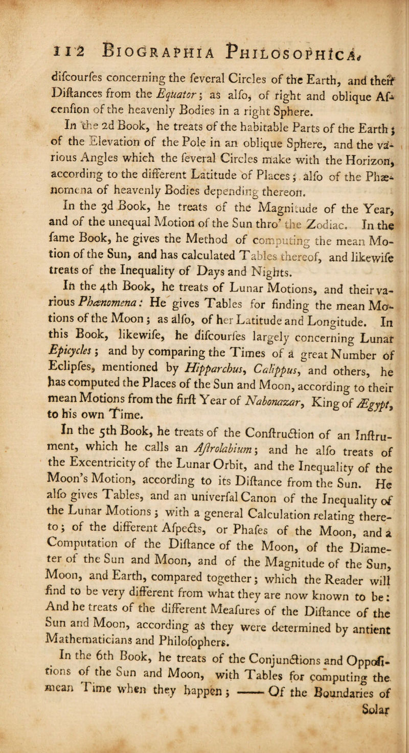 difcourfes concerning the feveral Circles of the Earth, and therf Diftances from the Equator; as alfo, of right and oblique Af- cenfion of the heavenly Bodies in a right Sphere. Li the 2d Book, he treats of the habitable Parts of the Earth; of the Elevation of the Pole in an oblique Sphere, and the va¬ rious Angles which the feveral Circles make with the Horizon, according to the different Latitude of Places ; alfo of the Phse- nomena of heavenly Bodies depending thereon. In the 3d Book, he treats of the Magnitude of the Year, and of the unequal Motion of the Sun thro’ the Zodiac. In the fame Book, he gives the Method of Computing the mean Mo¬ tion of the Sun, and has calculated Tables thereof, and likewife treats of the Inequality of Days and Nights. In the 4th Book, he tieats of Lunar Alotions, and their va¬ rious Phenomena: He gives Tables for finding the mean Mo¬ tions of the Moon; as alfo, of her Latitude and Longitude. In this Book, likewife, he difcourfes largely concerning Lunar Epicycles ; and by comparing the Times of a great Number of Eclipfes, mentioned by Hipparchus, Calippus, and others, he has computed the Places of the Sun and Moon, according to their mean Motions from the firft Year of Nabonazar, King of /Egypt, to his own Time. In the 5th Book, he treats of the Conftrudlion of an Inftru- ment, which he calls an Ajlrolahium; and he alfo treats of the Excentricity of the Lunar Orbit, and the Inequality of the Moon’s Motion, according to its Diftance from the Sun. He alfo gives Tables, and an univerfal Canon of the Inequality of the Lunar Motions ; with a general Calculation relating there¬ to; of the different Afpefts, or Phafes of the Moon, and a Computation of the Diftance of the Moon, of the Diame¬ ter of the Sun and Moon, and of the Magnitude of the Sun, Moon, and Earth, compared together; which the Reader will find to be very different from what they are now known to be: And he treats of the different Meafures of the Diftance of the Sun and Moon, according a$ they were determined by antient Mathematicians and Philofophers. In the 6th Book, he treats of the Conjunctions and Opposi¬ tions of the Sun and Moon, with Tables for computing the mean Time when they happen; -Of the Boundaries of Solar