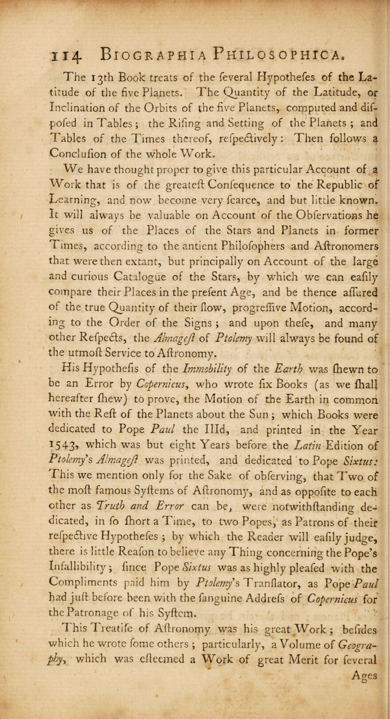 The 13th Book treats of the feveral Hypothefes of the La¬ titude of the five Planets. The Quantity of the Latitude, or Inclination of the Orbits of the five Planets, computed and dif- pofed in Tables; the Rifing and Setting of the Planets ; and Tables of the Times thereof, refpefitively: Then follows a Conclufion of the whole Work. We have thought proper to give this particular Account of a Work that is of the greateft Confequence to the Republic of Learning, and now become very fcarce, and but little known. It will always be valuable on Account of the Obfervations he gives us of the Places of the Stars and Planets in former Times, according to the antient Philofophers and Aftronomers that were then extant, but principally on Account of the large and curious Catalogue of the Stars, by which we can eafily compare their Places in the prefent Age, and be thence affined of the true Quantity of their flow, progrefiive Motion, accord¬ ing to the Order of the Signs ; and upon thefe, and many other Refpedfs, the Ahnagejl of Ptolemy will always be found of the utmoft Service to Aftronomy. His Hypothefis of the Immobility of the Earth was (hewn to be an Error by Copernicus, who Wrote fix Books (as we fhall hereafter {hew) to prove, the Motion of the Earth in common with the Reft of the Planets about the Sun; wThich Books were dedicated to Pope Paul the Illd, and printed in the Year I543? which wTas but eight Years before the Latin Edition of Ptolemy's A!magejl was printed, and dedicated to Pope Sixtus: This we mention only for the Sake of obferving, that Two of the moft famous Syftems of Aftronomy, and as oppofite to each other as Truth and Error can be, were notwithftandino- de- dicated, info fhortaTime, to two Popes, as Patrons of their refpedhve Edypothefes ; by which the Reader will eafily judge, there is little Reafon to believe any Thing concerning the Pope’s Infallibility; fince Pope Sixtus was as highly pleafed with the Compliments paid him by Ptoleniy's Tranfiator, as Pope Paul had juft before been with the fanguine Addrefs of Copernicus for the Patronage of his Syftcm. 1'his Treatife of Aftronomy was his great Work; befides which he wrote fome others ; particularly, a Volume of Geogra¬ phy., which was efteemed a Work of great Merit for feveral Ages