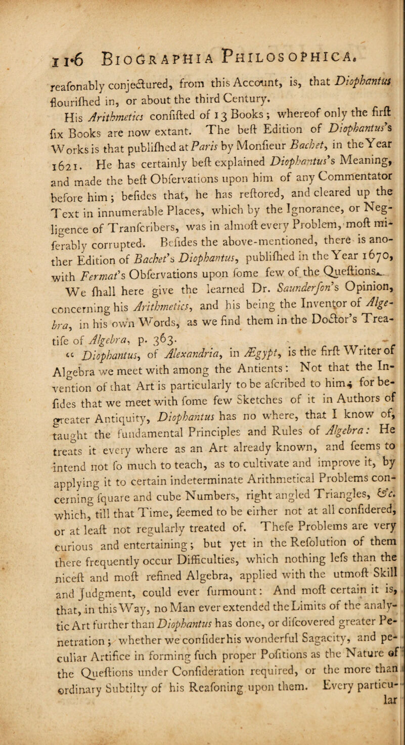 reafonably conjectured, from this Account, is, that Diophantus flourifhed in, or about the third Century. His Arithmetics confifted of 13 Books ; whereof only the firft fix Books are now extant. The heft Edition of Diophantus7s Works is that publifhed at Paris by Monfieur Bachet, in the Year 1621. He has certainly beft explained Diophantus7s Meaning, and made the beft Obfervations upon him of any Commentator before him; befides that, he has reftored, and cleared up the Text in innumerable Places, which by the Ignorance, or Neg¬ ligence of Tranfcribers, was in almoft every Problem, moft im- ferably corrupted. Befides the above-mentioned, there is ano¬ ther Edition of Bachet7a Diophantus, publifhed in the Year 1670, with Fermat's Obfervations upon fome few of the Queftions^. We fhall here give the learned Dr. Saunderfon s Opinion, concerning his Arithmetics, and his being the Inventor of Alge- bra, in his own Words, as we find them in the Dodfor’s Trea- tife of Algebra, p. 363. . . - « Diophantus, of Alexandria, in Egypt, is the firft Writer of Algebra we meet with among the Antients: Not that the In¬ vention of that Art is particularly to be aferibed to him* for be¬ fides that we meet with fome few Sketches of it in Authors of greater Antiquity, Diophantus has no where, that I know of, taught the fundamental Principles and Rules of Algebra: He treats it every where as an Art already known, and feems to intend not fo much to teach, as to cultivate and improve it, by applying it to certain indeterminate Arithmetical Problems con- cerning fquare and cube Numbers, right angled Triangles, &c. which^till that Time, feemed to be either not at all confidered, or at leaft not regularly treated of. Thefe Problems are very curious and entertaining; but yet in the Refolution of them there frequently occur Difficulties, which nothing lefs than the niceft and moil refined Algebra, applied with the utmoft Skill and Judgment, could ever furmount: And moft certain it is, that, in this Way, no Man ever extended theLimits of the analy¬ tic Art further than Diophantus has done, or difeovered greater Pe¬ netration ; whether we confider his wonderful Sagacity, and pe¬ culiar Artifice in forming fuch proper Pofitions as the Nature of the Queftions under Confideration required, or the more than.i ©rdinarv Subtilty of his Reafoning upon them. Every particu¬ lar