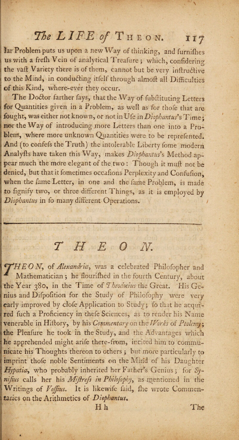 Jar Problem puts us upon a new Way of thinking, and furnifhes 3 us with a frefh Vein of analytical Treafure ; which, confidering I the vaft Variety there is of them, cannot but be very inftru&ive < to the Mind, in conducing itfelf through almoft all Difficulties : of this Kind, where-ever they occur. The Do&or farther fays, that the Way of fubflituting Letters < for Quantities given in a Problem, as well as for thofe that are j fought, was either not known, or not in Ufe mDiophantush Time; 3 nor the Way of introducing more Letters than one into a Pro- ! blerri, where more unknown Quantities were to be reprefented. il And (to confefs the Truth) the intolerable Liberty fome modem . Analyfts have taken this Way, makes Diophantus's Method ap- E pear much the more elegant of the two : Though it muff not be s denied, but that it fometimes occafions Perplexity and Confufion, [ when the fame Letter, in one and the fame Problem, is made < to fignify tv/o, or three different Things, as it is employed by \ Diophantus in fo many different Operations. T H E 0 N. l€T,HEONy of Alexandria, was a celebrated Philofopher and ij Mathematician ; he flourifbed in the fourth Century, about ii the Year 380, in the Time of Theod&cius the Great. His Ge¬ nius and Difpofition for the Study of Philofophy were very early improved by dole Application to Study; fo that he acqui¬ red fuch a Proficiency in thefe Sciences, as to render his Name venerable in Hiffory, by his Commentary on the Works of Ptolemy; the Pleafure he took in the Study, and the Advantages which he apprehended might arife there-frOm, incited him to commu¬ nicate his Thoughts thereon to others ; but more particularly to imprint thofe noble Sentiments on the Mind of his Daughter Hypatia, who probably inherited her Father’s Genius; for Sy- nifius calls her his Miftrefi in Philofophy, as rnentioned in the Writings of VoJJius. It is likewife fa id, fhe wrote Commen¬ taries on the Arithmetics of Diophantus.