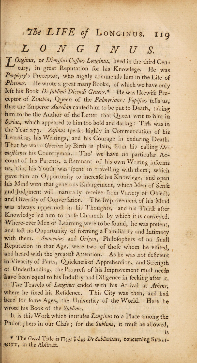 LONGINUS. I Tj0n&ms' °r Dunyfeus Cajfius Longinus, lived in the third Cen¬ tury, in great Reputation Tor his Knowlege. fie was ! Porphyry’s Preceptor, who highly commends him in the Life of Plotinus. He wrote a great many Books, of which we have only ! left his Book Defublimi Dicendi Gcnere.* He was likewife Pre¬ ceptor of Xinobia, Queen of the Palmyrians: Vopifcus tells us, i that the Emperor Aurelian caufed him to be put to Death, taking jj him to be the Author of the Letter that Queen writ to him in j Syriac, which appeared to him too bold and daring : This was in i the Year 273. Xofinus fpeaks highly in Commendation of his i Learning, his Writings, and his Courage in enduring Death. 1 That he was a Grecian by Birth is plain, from his calling De- % mojlhenes his Countryman. Tho’ we have no particular Ac* > count of his Parents, a Remnant of his own Writing informs 2 us, that his Youth was fpent in travelling with them; which 3 gave him an Opportunity to increafe his Knowlege, and open i his Mind with that generous Enlargement, which Men of Senfe 1 and judgment will naturally receive from Variety of Obje&s V and Diverfity of Converfation. I he Improvement of his Mind J was always uppermoft in his Thoughts, and his Third: after <j Knowledge led him to thofe Channels by which it is conveyed. Where-ever Men of Learning were to be found, he was prefent, i and loft no Opportunity of forming a Familiarity and Intimacy 1 with them. Ammonius and Origen, Philofophers of no final 1 j Reputation in that Age, were two of thofe whom he vifited, i and heard with the greateft Attention. As he was not deficient rin Vivacity of Parts, Quicknefs of Apprehenfion, and Strength i of Underftanding, theProgrefs of his Improvement mull need$ i have been equal to his Induftry and Diligence in feeking after it. I The Travels of Longinus ended with his Arrival at Athens, where he fixed his Refidence. This City was then, and had I been for fome Ages, the Univerfity of the World. Here he i| wrote his Book of the Sublime. It is this Work which intitules Longinus to a Place among the I Philofophers in our Clafs ; for the Sublime, it mud be allowed, I . is * The Greek Title is TTeei vjsf De Sublimit at concerning Sveu- KWity, in the Abftratt.