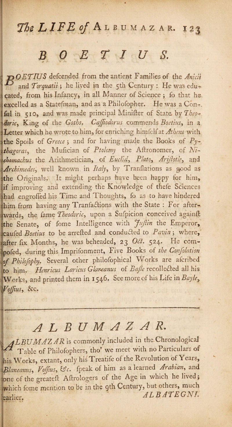 B 0 E T I U S. • * .i V ' ; , tjOETIUS defcended from the antient Families of the Anicii ^ ■ and Torquatii; he lived in the 5th Century : He was edu¬ cated, from his Infancy, in all Manner of Science ; fo that he excelled as a Statefman, and as a Philofopher. He was a Con-, j fill in 510, and was made principal Miniffer of State, by <Theo~ 1 doric, King of the Goths. Cajftodorus commends Bo etuis, in a :: Letter which he wrote to him, for enriching himfelfat Athens with *the Spoils of Greece ; and for having made the Books of Py- zthagoras, the Mufician of Ptolemy the Aftronomer, of Ni- uhomachus the Arithmetician, of Euclid, Plato, Arijlotls, and Archimedes, well known in Italy, by Tranflations as good as the Originals. It might perhaps have been happy for him, if improving and extending the Knowledge of thefe Sciences had engrailed his Time and Thoughts, fo as to have hindered him from having any Tranfadlions with the State : For after¬ wards, the fame Theodoric, upon a Suspicion conceived againft the Senate, of fome Intelligence with JuJIin the Emperor, icaufed Boetius to be arrefted and conduced to Pavia; where, after fix Months, he was beheaded, 23 Odl. 524. Fie com- pofed, during this Imprifonment, Five Books of the Confolation of Philofophy. Several other philofophical Works are aferibed to him. Henricus Laricus Glareanus of Bafte recoile£Ied all his Works, and printed them in 1546. See more of his Life in Bayle7 Alius, &c. f ALBUM A Z A R. | aLBUMAZ AR is commonly included in the Chronological A Table of Philofophers, tho’ we meet with no Particulars of his Works, extant, only hisTreatife of the Revolution of Years, Blaneanus, Vofflus, lie. fpeak of him as a learned Arabian, and one of the greatelf Aftrologers of the Age in which he lived j which fome mention to be in the 9^ Century, but others, much earlier, ALBATEGNL