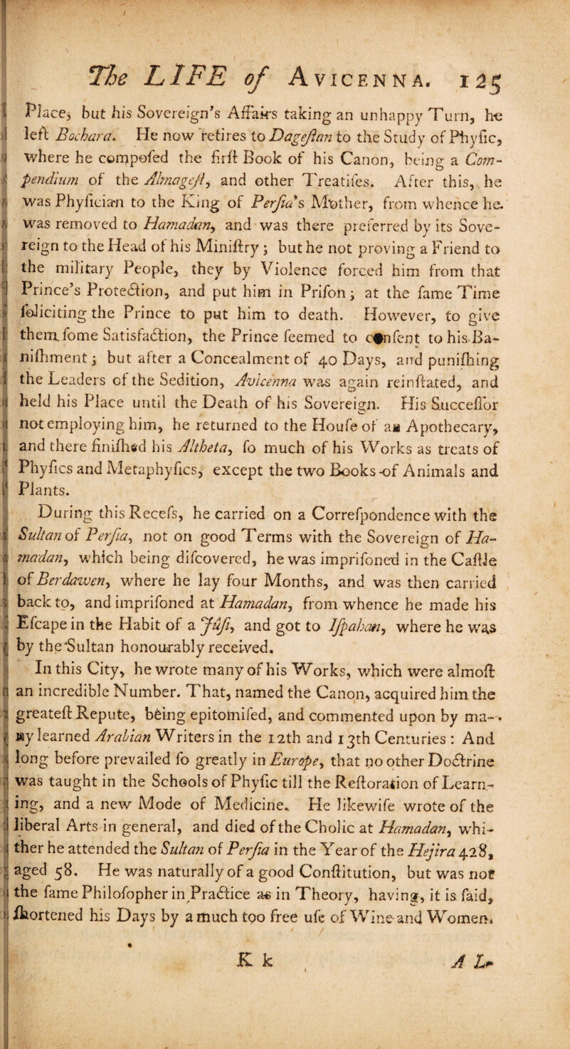 / The LIFE of Avicenna. 125 Place, but his Sovereign's Affairs taking an unhappy Turn, h-e left Bochara. He now retires to Dageftan to the Study of Phyfic, where he compofed the fir ft Book of his Canon, being a Com¬ pendium of the Ahnogejf and other Treatifes. After this, he was Phyfician to the King of Perjia s Mother, from whence he. was removed to Hamadan., and was there preferred by its Sove¬ reign to the Head of his Miniftry ; but he not proving a Friend to the military People, they by Violence forced him from that Prince’s Prote&ion, and put him in Prifon; at the fame Time foJiciting the Prince to put him to death. However, to give thernffome Satisfaction, the Prince feemed to c#nfent tohisBa- niffiment j but after a Concealment of 40 Days, and punifhing the Leaders of the Sedition, Avicenna was again reinfrated, and held his Place until the Death of his Sovereign. His Succefior not employing him, he returned to the Houfeof a« Apothecary, and there finifhed his Altheta, fo much of his Works as treats of Phyfics and Metaphyfics, except the two Books-of Animals and Plants. During thisRecefs, he carried on a Correfpondence with the Sultan of Perfia, not on good Terms with the Sovereign of Ha¬ madan, which being difcovered, he was imprifoned in the CafUe of Berdaweny where he lay four Months, and was then carried back to, and imprifoned at Hama dan, from whence he made his Efcape in the Habit of a Jufiy and got to Ifgahatiy where he was by the'Sultan honourably received. In this City, he wrote many of his Works, which were almoff an incredible Number. That, named the Canon, acquired him the greatefi: Repute, b£ing epitomifed, and commented upon by ma-» my learned Arabian Writers in the 12th and 13th Centuries : And long before prevailed fo greatly in Europe, that no other Do&rine was taught in the Schools of Phyfic till the Reftoration of Learn¬ ing, and a new Mode of Medicine., He likewife wrote of the liberal Arts in general, and died of the Cholic at Hamadan, whi¬ ther he attended the Sultan of Perfia in the Year of the Hejira 428, aged 58. He was naturally of a good Conftitution, but was nof the famePhilofopherin Pradfice as in Theory, having, it is faid, fhortened his Days by a much too free ufe of Wine and Women* K k A L~