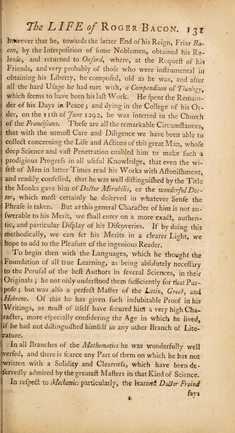 1 however that be, towards the latter End of his Reign, Friar Ba- <j con> by the Interpofition of feme Noblemen, obtained his Re¬ s' leafe, and returned to Oxford, where, at the Requeft of his Friends, and very probably of thofe who were inftrumental in 1 obtaining his Liberty, he compofed, old as he was, and after { ah the hard Ufage he had met with, a Compendium of Theology, 'i Which feems to have been his laft Work. He fpent the Remain- I der of his Days in Peace 3 and dying in the College of his Or- I der, on the i 1 th of June 1292, he was interred in the Church 1 of the Francifcans. Thefe are all the remarkable Circumftances, ij that with the utmoft Care and Diligence we have been able to .1 colled; concerning the Life and Adionsof this great Man, whofe 3 deep Science and vaft Penetration enabled him to make fuch a i prodigious Progrefs in all ufeful Knowledge, that even the wi- § RE of Men in latter Times read his Works with Aftonilhment, r and readily confeded, that he was well diftinguifhed bvthe Title <1 the Monks gave him of D oft or Mirabilis, or the wonderful Dec- '< tor, which moft certainly he deferved in whatever Senfe the [1 Phrafe is taken. But as this general Charader of him is not an- i fwerable to his Merit, we fhall enter on a more exad, authen- - tic, and particular Difplay of his Difcoveries. If by doing this I methodically, we can fet his Merits in a clearer Light, we c hope to add to the Pleafure of the ingenious Reader. To begin then with the Languages, which he thought the 3 Foundation of all true Learning, as being abfolutely neceftary to the Perufal of the beft Authors in feveral Sciences, in their t Originals 3 he not only underftood them fufficiently for thatPur- ipofe; but was alfo a perfed Matter of the Latin, Greek, and I Hebrew. Of this he has given fuch indubitable Proof in his ^Writings, as muft of itfelf have fecured him a very high Cha- firader, more efpecially confidering the Age in which he lived, if had not diftinguifhed himfelf in any other Branch of Lite¬ rature. j In all Branches of the Mathematics, he was wonderfully well verfed, and there is fcarce any Part of them on which he has not written with a Solidity and Clearnefs, which have been de¬ servedly admired by the greateft Mafters in that Kind of Science. In refped to Mechanics particularly, the learned Docdor Freind