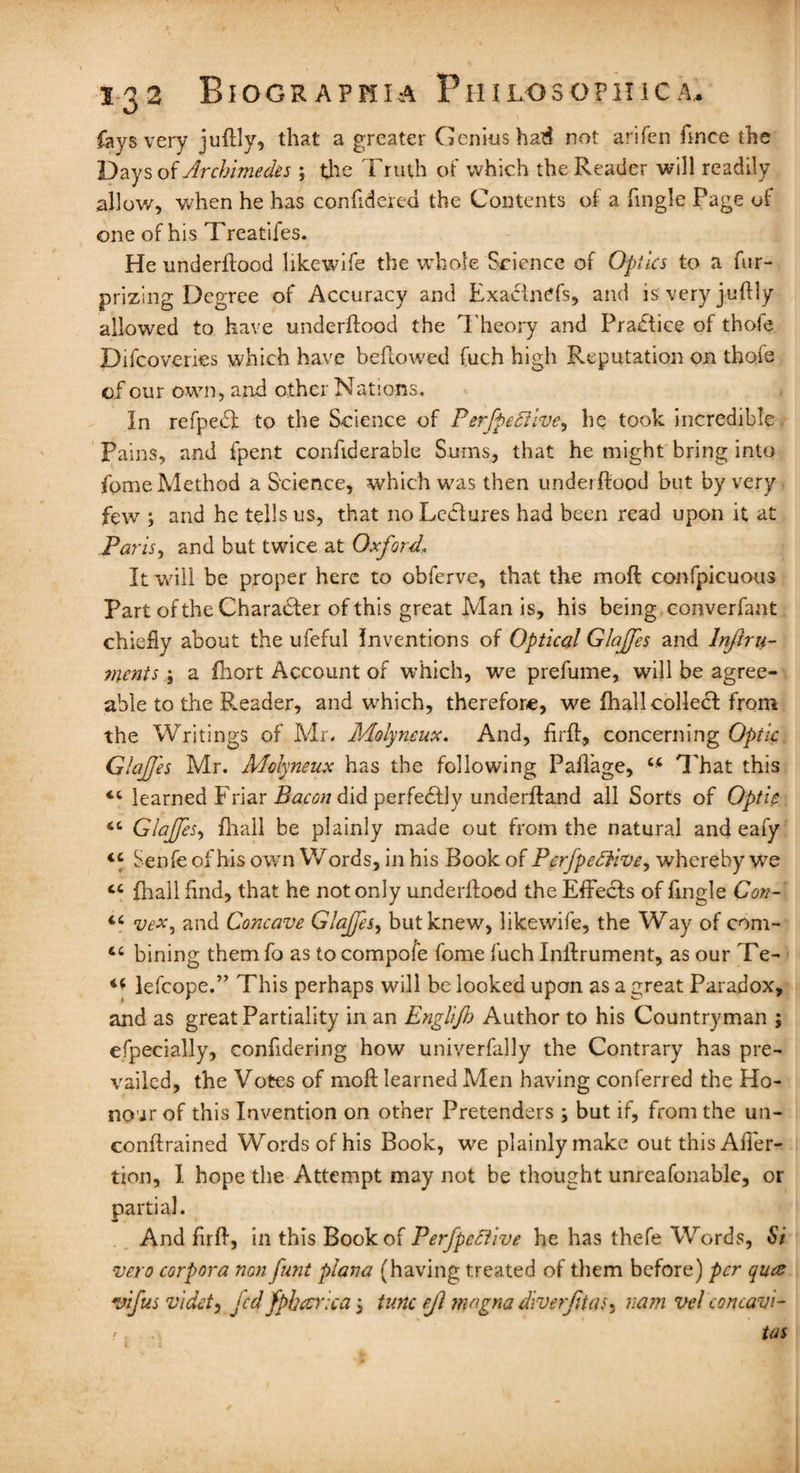 fays very juftly, that a greater Genius had not arifen fmce the Days of Archimedes ; the Truth of which the Reader will readily allow, when he has confidered the Contents of a fmgle Page of one of his Treatifes. He underftood likewife the whole Science of Optics to a fur- prizing Degree of Accuracy and Exactness, and is very juftly allowed to have underftood the T heory and Practice of thole Difcovenes which have bellowed fuch high Reputation on thofe of our own, and other Nations. In refpedl to the Science of Perfpefilve, he took incredible Pains, and fpent confiderable Sums, that he might bring into fome Method a Science, which was then underftood but by very few ; and he tells us, that no Lcclures had been read upon it at Paris, and but twice at Oxford, It will be proper here to obferve, that the moll: confpicuous Part of the Character of this great Man is, his being converfant chiefly about the ufeful Inventions of Optical Glajfes and lnftru- ments; a fhort Account of which, we prefume, will be agree¬ able to the Reader, and which, therefore, we fhall collect from the Writings of Mr, Molyncux. And, hr ft, concerning Optic. GlaJJ'es Mr. Molyneux has the following Paflage, “ That this <c learned Friar Bacon did perfectly underftand all Sorts of Optic “ Glajfes, {hall be plainly made out from the natural and eafy <c Senfe of his own Words, in his Book of Pcrfpedtivey whereby we ct (hall find, that he not only underftood the Effects of fingle Con- 46 vex, and Concave Glajfes, but knew, likewife, the Way of com- 6C bining them fo as to compofe fome fuch Inftrument, as our Te- lefcope.” This perhaps will be looked upon as a great Paradox, and as great Partiality in an Engllfb Author to his Countryman ; efpecially, confidering how univerfally the Contrary has pre¬ vailed, the Votes of moft learned Men having conferred the Ho¬ nour of this Invention on other Pretenders; but if, from the un- conftrained Words of his Book, we plainly make out this Afier- tion, I hope the Attempt may not be thought unreasonable, or partial. And ftrft, in this Book of Perfpcftive he has thefe Words, Si vero corpora non /uni plana (having treated of them before) per quae vifus vldet, Jed fpbccYtca 3 tunc ejl magna diverfitas5 nam vel concavl- > . . tat