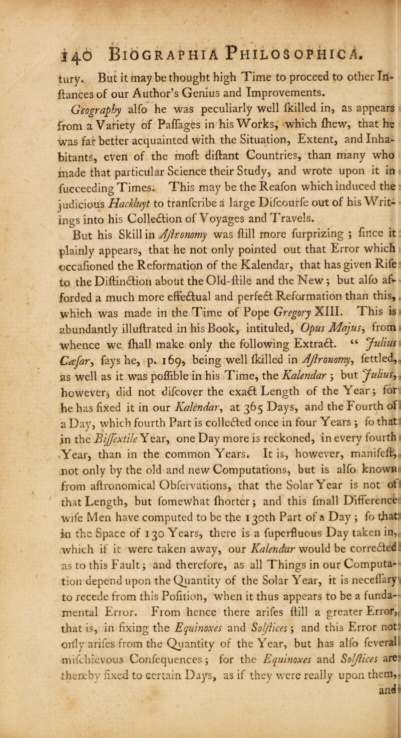 tury. But it may be thought high Time to proceed to other In- ilances of our Author’s Genius and Improvements. Geography alfo he was peculiarly well fkilled in, as appears from a Variety of Paflages in his Works, which fhew, that he was far better acquainted with the Situation, Extent, and Inha¬ bitants, even of the moll diftant Countries, than many who made that particular Science their Study, and wrote upon it in fucceeding Times. This may be the Reafon which induced the judicious Hackluyt to tranfcribe a large Difcourfe out of his Writ¬ ings into his Collection of Voyages and Travels. But his Skill in AJironomy was {till more furprizing ; fnice it plainly appears, that he not only pointed out that Error which ©ccafioned the Reformation of the Kalendar, that has given Rife to the DiftinCtion about the Old-ftile and the New; but alfo af¬ forded a much more effectual and perfedl Reformation than this, which was made in the Time of Pope Gregory XIII. This is abundantly illuftrated in his Book, intituled, Opus Majus, from whence we fhall make only the following ExtraCt. “ Julius Cafar, fays he, p. 169, being well Ikilled in AJironomy, fettled,, as well as it was poflible in his Time, the Kalendar 5 but Julius, however^ did not difcover the exaCt Length of the Year; for be has fixed it in our Kalendar, at 365 Days, and the Fourth of a Day, which fourth Part is collected once in four Years ; fo that: in the Bijfextile Year, one Day more is reckoned, in every fourth Year, than in the common Years* It is, however, manifcfl,, not only by the old and new Computations, but is alfo known* from aftronomical Obfervations, that the Solar Year is not of that Length, but fomewhat Ihorter; and this fmall Difference: wife Men have computed to be the 130th Part of a Day ; fo that: in the Space of 130 Years, there is a fuperfluous Day taken in,, which if it were taken away, our Kalendar would be corrected, as to this Fault; and therefore, as all Things in our Computa- tion depend upon the Quantity of the Solar Year, it is necefTary. to recede from this Pofition, when it thus appears to be a funda¬ mental Error. From hence there arifes flill a greater Error,, that is, in fixing the Equinoxes and Sol/lices; and this Error not: only arifes from the Quantity of the Year, but has alfo feverall mifehievous Confcquences ; for the Equinoxes and Solflices are: thereby fixed to certain Days, as if they were really upon them,. and: