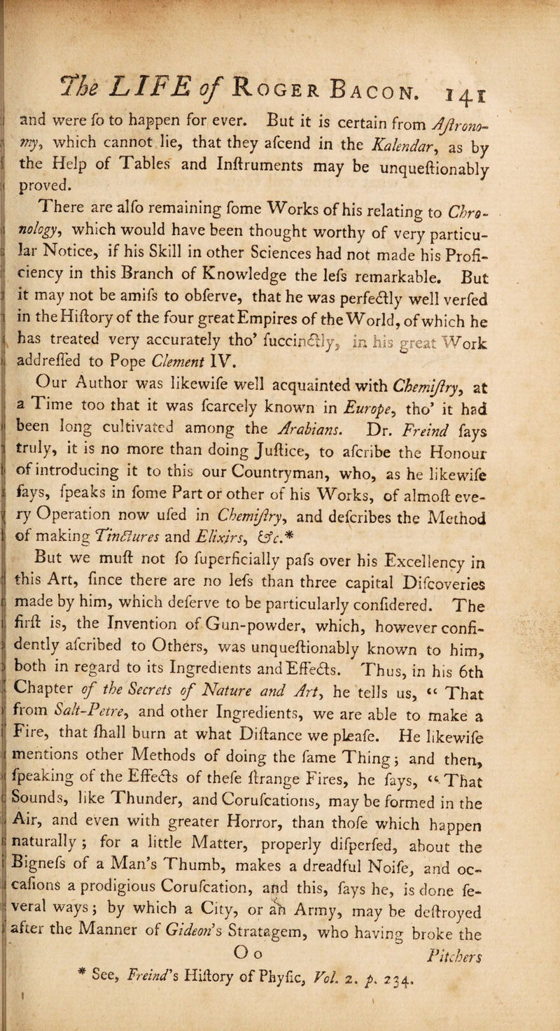 : and were fo to happen for ever. But it is certain from Ajirono- my, which cannot lie, that they afcend in the Kalendar, as by the Help of Tables and Inftruments may be unqueftionably proved. There arealfo remaining fome Works of his relating to Chro¬ nology, which would have been thought worthy of very particu¬ lar Notice, if his Skill in other Sciences had not made his Profi¬ ciency in this Branch of Knowledge the lefs remarkable. But it may not be amifs to obferve, that he was perfe&ly well verfed in theHiftory of the four great Empires of the World, of which he has treated very accurately tho* fuccindtly, in his great Work addrefied to Pope Clement IV. Our Author was likewife well acquainted with Chemijlry, at a Time too that it was fcarcely known in Europe, tho’ it had 11 been long cultivated among the Arabians. Dr. Freind fays i truly, it is no more than doing Juftice, to afcribe the Honour li of introducing it to this our Countryman, who, as he likewife fays, fpeaks in fome Part or other of his Works, of almoft eve¬ ry Operation now ufed in Chemijlry, and defcribes the Method of making Tindlures and Elixirs, Cfn* But we muft not fo fuperfkially pafs over his Excellency in j this Art, fince there are no lefs than three capital Difcoveries r made by him, which deferve to be particularly confidered. The 1 full is, the Invention of Gun-powder, which, however confi- } ^ntly afcribed to Others, was unqueftionably known to him, \ both in regard to its Ingredients andEffedls. Thus, in his 6th I Chapter of the Secrets of Nature and Art, he tells us, “ That )' from Salt-Petre, and other Ingredients, we are able to make a i| Fire, that fhall burn at what Diftance we pleafe. He likewdfe I mentions other Methods of doing the fame Thing; and then, 1 fpeaking of the Effe&s of thefe ftrange Fires, he fays, “ That J Sounds, like Thunder, and Corufcations, may be formed in the Air, and even with greater Horror, than thofe which happen 1 naturally ; for a little Matter, properly difperfed, about the i Bignefs of a Man’s Thumb, makes a dreadful Moife, and oc- cafions a prodigious Corufcation, and this, fays he, is done fe¬ deral ways; by which a City, or ah Army, may be deftroyed after the Manner of Gideon s Stratagem, who having broke the C o Pitchers * See, Freind'$ Hiflory of Phyfic, Voh 2. p. 234, 1 1