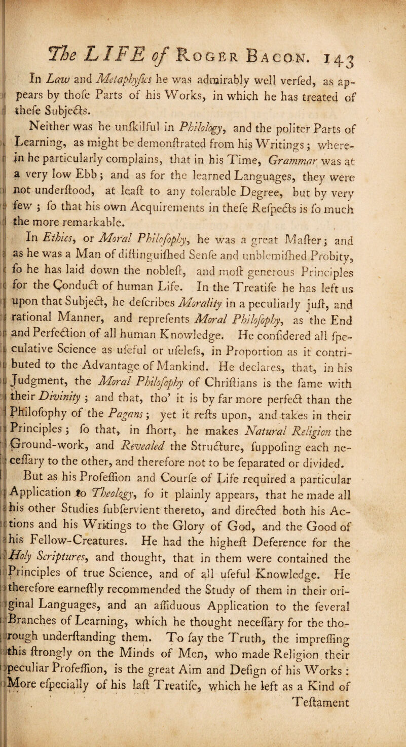 In Law and Metaphyjics he was admirably well verfed, as ap¬ pears by thofe Parts of his Works, in which he has treated of thefe Subjedls. Neither was he unfkilful in Philology, and the politer Parts of Learning, as might be demonftrated from his Writings; where- r in he particularly complains, that in his Time, Grammar was at a very low Ebb; and as for the learned Languages, they were >, not underffood, at leaft to any tolerable Degree, but by very 3 few ; fo that his own Acquirements in thefe Refpecfs is fo much the more remarkable. In Ethics, or Moral Philofophy, he was a great Mailer; and as he was a Man of diliinguilhed Senfe and unblemifhed Probity, fo he has laid down the noblefl, and moil generous Principles for the (fondue! of human Life. In the Treatife he has left us upon that Subject, he deferibes Morality in a peculiarly jufl, and rational Manner, and reprefents Moral Philofophy, as the End and Perfection of all human Knowledge. He confidered all fpe- culative Science as ufeful or ufelefs, in Proportion as it contri¬ buted to the Advantage of Mankind. He declares, that, in his f Judgment, the Moral Philofophy of Chriilians is the fame with j their Divinity ; and that, tho’ it is by far more perfeCt than the Philofophy of the Pagans; yet it refls upon, and takes in their 1? Principles ; fo that, in fhort, he makes Natural Religion the ' j Ground-work, and Revealed the Structure, fuppofing each ne- ceffiary to the other, and therefore not to be feparated or divided. But as his Profeffion and Courfe of Life required a particular Application fo Theology, fo it plainly appears, that he made all his other Studies fubfervient thereto, and diredled both his Ac¬ tions and his Writings to the Glory of God, and the Good of his Fellow-Creatures. He had the highefl Deference for the floly Scriptures, and thought, that in them were contained the Principles of true Science, and of all ufeful Knowledge. He therefore earneftly recommended the Study of them in their ori¬ ginal Languages, and an affiduous Application to the feveral Branches of Learning, which he thought necelfary for the tho¬ rough underftanding them. To fay the Truth, the impreffing ; this ftrongly on the Minds of Men, who made Religion their peculiar Profeffion, is the great Aim and Defign of his Works: )More efpecially of his laffc Treatife, which he left as a Kind of Teftament