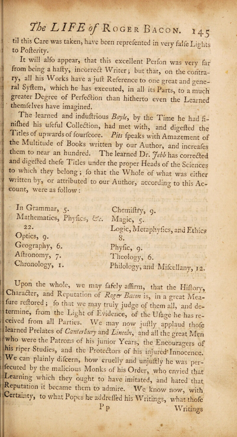 Fhe jL1FE of Roger Bacon, j ^ ^ til this Care was taken, have been reprefented in very faife Lights :: to Poflerity. It will alfo appear, that this excellent Perfon was very far ] from being a hafty, incorreCt Writer; but that, on the contra- 1 ry, all his Works have a juft Reference to one great and gene- i ral Syftem, which he has executed, in all its Parts, to a much I greater Degree of Perfection than hitherto even the Learned i themfelves have imagined. . The learned and induftrious Boyle > by the Time he had fi- : nifhed his ufeful Colledion, had met with, and diVefted the j! Titles of-upwards of fourfcore. Pits fpeaks with Amazement of f the MuItltude of Books written by our Author, and increafes 1: them to near an hundred. The learned Dr. Jebb has corrected :: and digefted thefe Titles under the proper Heads of the Sciences I to which they belong 5 fo that the Whole of what was either Written oy, or attributed to our Author, according to this Ac- y count, were as follow: In Grammar, Mathematics, Phyfics, &V, 22. Optics, 9. Geography, 6. Aftronomy, 7. Chronology, 1. Chemiftfy, 9. Magic, 5. Logic, Metaphyfics, and Ethics 8. Phyfic, 9. Theology, 6. Philology, and Mifcellany, 12. 1 , Upon the whole, we may fafely affirm, that the Hiftory, i Character, and Reputation of Roger Bacon is, in a great Mea- : : fare reftored ; fo that we may truiy judge of them all, and de- ■ termine, from the Light of Evidence, of the Ufage he has re- ■ jceived from all Parties. We may now juflly applaud thofe ' yearned Prelates of Canterbury and Lincoln, and all the great Men jfwho were the Patrons of his junior Years, the Encouragers of jhis riper Studies, and the Proteftors of his injured'Innocence. : |We can plainly difcern, how cruelly and unjuftly he was per- I fecuted by the malicious Monks of his Order, who envied that Learning which they ought to have imitated, and hated that Potion '- became them to admire. We know now, with 1 Certainty, to what Popes he addrefled his Writings, what thofe *J p Writings