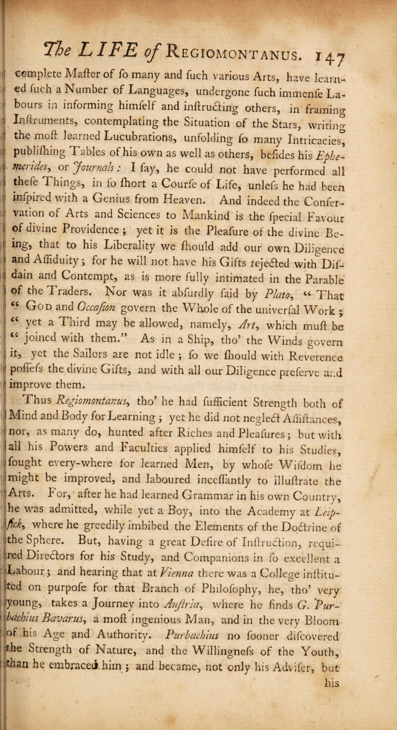 fi c complete Mafter of fo many and fuch various Arts, have learn- • cd fuch a Number of Languages, undergone fuch immenfe La- ;i hours in informing himfelf and inflrudmg others, in framing Inftruments, contemplating the Situation of the Stars, writing the mou learned Lucubrations, unfolding to many Intricacies, i publifhing Tables of his own as well as others, befides his Ephe- T merides-> or Journals: I fay, he could not have performed all I thefe Things, in fo fhort a Courfe of Life, unlefs he had been infpired with a Genius from Heaven. And indeed the Confer- : vation of Arts and Sciences to Mankind is the Special Favour 1 of divine Providence ; yet it is the Pleafure of the divine Be- :i; ing, that to his Liberality we Should add our own Diligence 1 and Affiduity; for he will not have his Gifts rejected with Dif- ; dain and Contempt, as is more fully intimated in the Parable I the Traders. Nor was it abfurdly faid by Plato, “ That “ God and Qccafion govern the Whole of the univerfal Work ;  yet a Third may be allowed, namely. Art, which muff be joined with them. As in a Ship, tho’ the Winds govern | *t? yet the Sailors are not idle ; fo we Should with Reverence poftefs the aivine Gifts, and with all our Diligence preferve ar.d improve them. Thus Regiomontanus, tho’ he had Sufficient Strength both of t Mind and Body for Learning ; yet he did not negled Affiftances, nor, as many do, hunted after Riches and Pleafures; but with all his Powers and Faculties applied himfelf to his Studies, fought every-where for learned Men, by whole Wifdom he imight be improved, and laboured inceffantly to illuftrate the Arts. For, after he had learned Grammar in his own Country, he was admitted, while yet a Boy, into the Academy at Lcip- fick, v/here he greedily imbibed the Elements of the Dodrine of the Sphere. But, having a great Defire of Inffrudion, requi¬ red Directors for his Study, and Companions in fo excellent a Labour; and hearing that at Vienna there was a College inflitu- ted on purpofe for that Branch of Philofophy, he, tho’ very young, takes a Journey into Aujiria, where he finds G. 'Pur- bachius Bavarus, a moff ingenious Man, and in the very Bloom of his Age and Authority. Purbachius no fooner discovered the Strength of Nature, and the Willingnefs of the Youth, fithan he embraced him 3 and became, not onlv his Advifer, but y J ' his