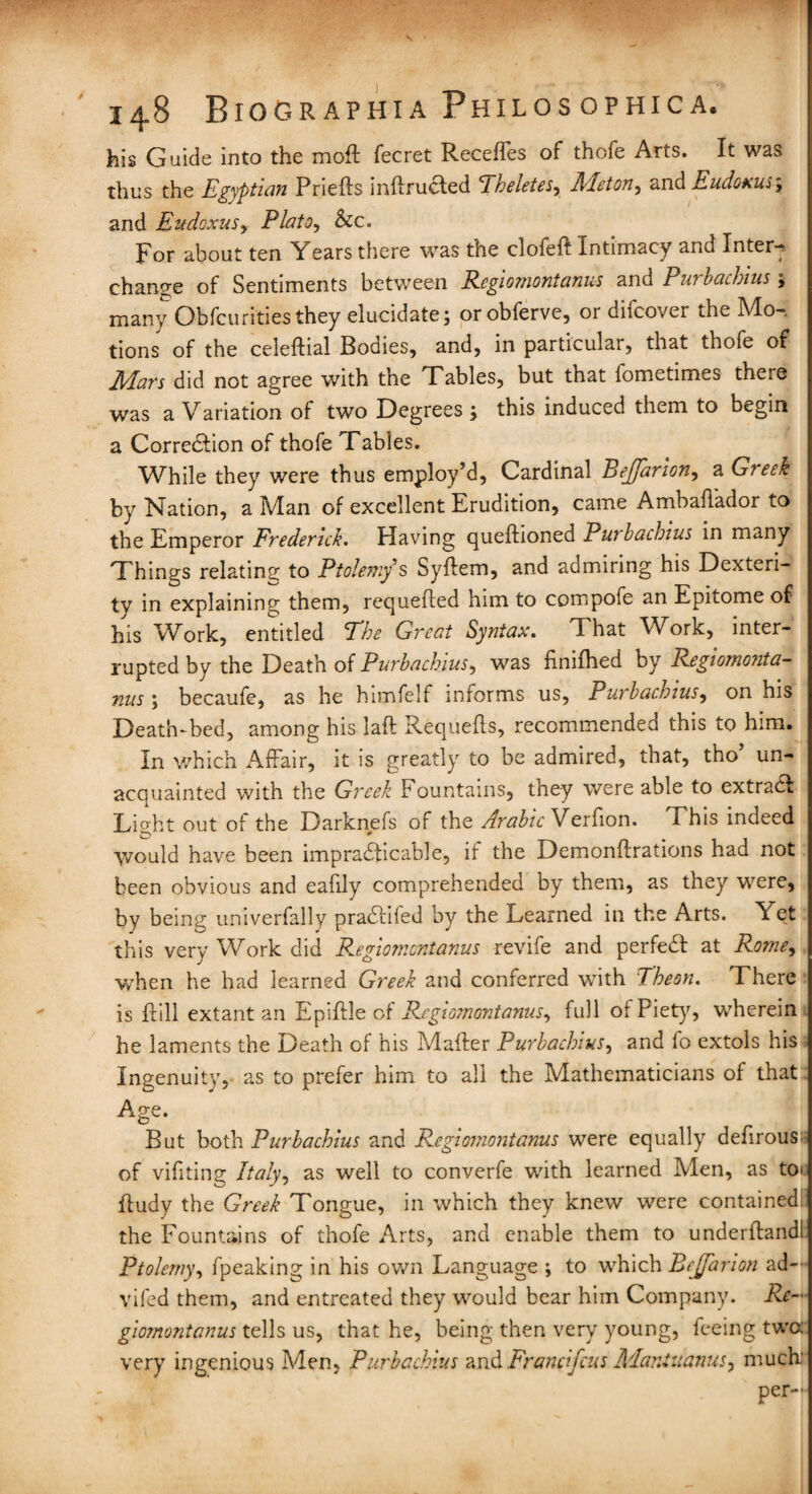 his Guide into the moft fecret Recefies of thofe Arts. It was thus the Egyptian Priefts inftruaed Eheletes, Meton, and Eudoxus-, and Eudoxus^ Plato, See. For about ten Years there was the clofeft Intimacy and Inter-? change of Sentiments between Regiomontanus and Purbachius ; many Obfcuritiesthey elucidate; orobferve, or difeover the Mo-, tions of the celeftial Bodies, and, in particular, that thofe of Mars did not agree with the Tables, but that fometimes there was a Variation of two Degrees ; this induced them to begin a Correction of thofe Tables. While they were thus employ’d, Cardinal Bejfarion, a G? eek by Nation, a Man of excellent Erudition, came Ambaffador to the Emperor Frederick. Having queftioned Put bathius in many Things relating to Ptolemy’s Syffem, and aamiring his Dexteri¬ ty in explaining them, requefted him to compofe an Epitome of his Work, entitled The Great Syntax. That Work, inter¬ rupted by the Death of Purbachius, was finifhed by Regiomonta¬ nus ; becaufe, as lie himfelf informs us, Purbachius, on his Death-bed, among his laft Requefls, recommendea this to him. In which Affair, it is greatly to be admired, that, tho un¬ acquainted with the Greek Fountains, they were able to extraCI Light out of the Darknefs of the Arabic Verfion. This indeed would have been impracticable, if the Demonftrations had not been obvious and eafily comprehended by them, as they were, by being univerfally praCtiled by the Learned in the Arts. Yet this very Work did Regiomontanus revife and perfeCt at Rome, when he had learned Greek and conferred with Theon. There is Fill extant an Epiftle of Regiomontanus, full of Piety, wherein he laments the Death of his Matter Purbachius, and fo extols his Ingenuity, as to prefer him to all the Mathematicians of that Age. But both Purbachius and Regiomontanus were equally defirous; of vifiting Italy, as well to converfe with learned Men, as to» ffudy the Greek Tongue, in which they knew were contained: the Fountains of thofe Arts, and enable them to underffandl Ptolemy, fpeaking in his own Language ; to which Bejfarion ad-’ vifed them, and entreated they would bear him Company. Re¬ giomontanus tells us, that he, being then very young, feeing two very ingenious Men, Purbachius and Francfcns Mantuatius^ much' per--