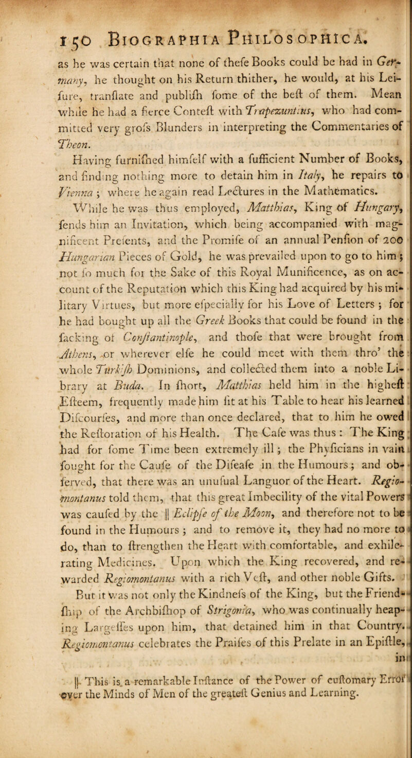 as he was certain that none of thefe Books could be had in Get** many, he thought on his Return thither, he would, at his Lei- fure, tranflate and publiih fome of the beft of them. Mean while he had a fierce Cent eft with Trapezuntius, who had com¬ mitted very grofs Blunders in interpreting the Commentaries of ■Theon. Having furnifhed himfelf with a fufficient Number of Books, and finding nothing more to detain him in Italy, he repairs to Vienna : where heasrain read Lectures in the Mathematics. 9 ' o Wlule he was thus employed, Matthias, King Of Hungary, fends him an Invitation, which being accompanied with mag¬ nificent Pretents, and the Promife of an annual Penfion of 200 Hungarian Pieces of Gold, he was prevailed upon to go to him ; not fo much for the Sake of this Royal Munificence, as on ac¬ count of the Reputation which this King had acquired by his mi¬ litary Virtues, but more efpecially for his Love of Letters ; for he had bought up all the Greek Books that could be found in the facking ot Conjiantinople, and thofe that were brought from Athens, ^or wherever elfe he could meet with them thro’ the whole Tttrkijh Dominions, and collected them into a noble Li¬ brary at Buda. In fhort, Matthias held him in the higheft Efteem, frequently made him lit at his Table to hear his learned Difcourfes, and more than once declared, that to him he owed the Reftoration of his Health. The Cafe was thus : The King had for fome Time been extremely ill; the Phyficians in vain fought for the Caufe of the Difeafe in the Humours; and ob- ferved, that there was an unufual Languor of the Heart. Regio¬ montanus told them, that this great Imbecility of the vital Powers was caufed by the || Eclipfe of the Moon, and therefore not to be found in the Humours ; and to remove it, they had no more to do, than to ftrengthen the Heart with comfortable, and exhile^- rating Medicines. Upon which the King recovered, and re— warded Regiomontanus with a rich Veft, and other noble Gifts. But it was not only the Kindnefs of the King, but the Friend— {hip of the Archbifhop of Strigonia, who was continually heap¬ ing Largelfes upon him, that detained him in that Country..- Regiomontanus celebrates the Praif'es of this Prelate in an Epiftle,,. t ini ||. This is. a remarkable Inftance of the Power of cuftomary Errot -ever the Minds of Men of the greateil Genius and Learning.