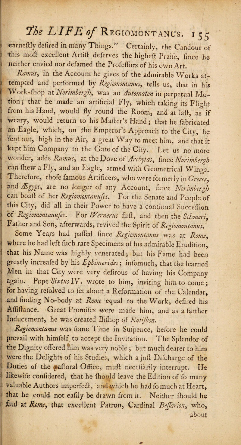 ] earneftly defired in many Things.” Certainly, the Candour of this moft excellent Artift deferves the higheft Praife, fmce he neither envied nor defamed the Profeflors of his own Art. Ramus, in the Account he gives of the admirable Works at- j tempted and performed by Regiomontanus, tells us, that in his ( Work-fnop at Norimbergh, was an Automaton in perpetual Mo- 1 tion; that he made an artificial Fly, which taking its Flight I ^rom his Hand, would fly round the Room, and at laft, as if I weary, would return to his Matter’s Hand; that he fabricated i! an Eagle, which, on the Emperor’s Approach to the City, he S 'fcnt out, high in the Air, a great Way to meet him, and that it kept him Company to the Gate of the City. Eet us no more r wonder, adds Ramus, at the Dove ot Archytas, price RJommbergh can fhew a Fly, and an Eagle, armed with Geometrical Wings. Therefore, thofe famous Artificers, who were formerly in Greece, i and /Egypt, are no longer of any Account, fince JSforimbergb l can hoaft of her Regiomontanufes. For the Senate and People of this City, did all in their Power to have a continual Succeflion 1 of Regiomontanufes. For JVernerus firft, and then the Scboneri9 Father and Son, afterwards, revived the Spirit of Regiomontanus. Some Years had palfed fince Regiomontanus was at Rome, j where he had left fuch rare Specimens of his admirable Erudition, that his Name was highly venerated; but his Fame had been ; greatly increafed by his Ephimerides; infomuch, that the learned 1 Men in that City were very defirous of having his Company 1 again. Pppe Sixtus IV. wrote to him, inviting him to come; j) for having refolved to fet about a Reformation of the Calendar, and finding No-body at Rojne equal to the Wb>rk, defired his Aflifiance. Great Promifes were made him, and as a farther Inducement, he was created Bifhop of Ratlfbon. Regiomontanus was fome Time in Sufpence, before he could i prevail with himfelf to accept the Invitation. The Splendor of the Dignity offered fiim was very noble; but much dearer to him were the Delights of his Studies, which a juft Difcharge of the Duties of the f&afloral Office, mutt neceffarily interrupt. He I likewife confidered, that he (hoqjd leave the Edition of fo many i valuable Authors imperfect, and which he had fomuch at Heart, that he could not eafily be drawn from it. Neither fhould he End at Rome, that excellent Patron, Cardinal Bejfarion, who, about