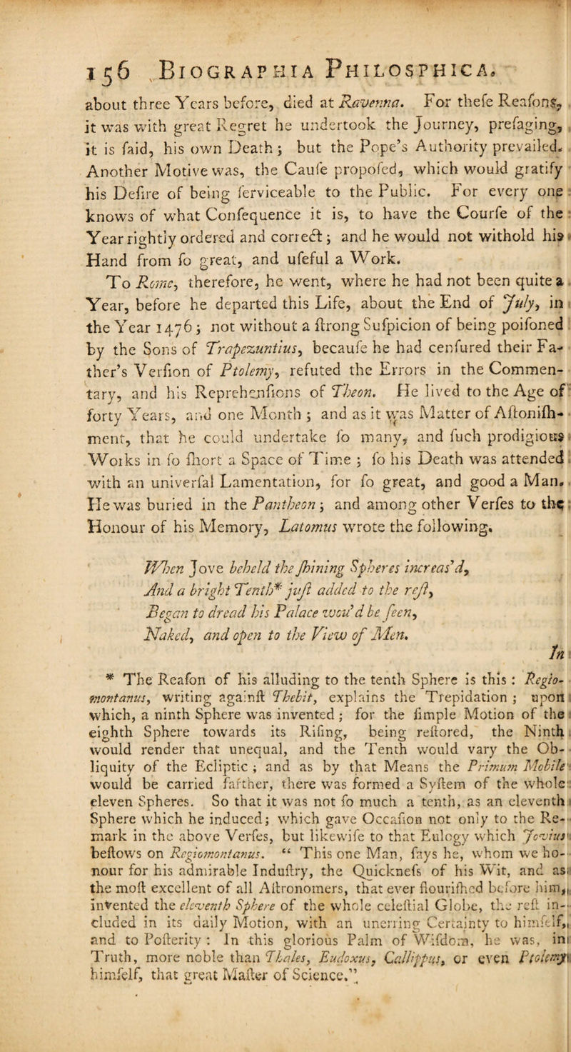 about three Years before, died at Ravenna. For thefe ReafonS, it was with great Regret he undertook the Journey, prefaging, it is faid, his own Death; but the Pope’s Authority prevailed* Another Motive was, the Caufe propofed, which would gratify his Defire of being ferviceable to the Public. For every one knows of what Confequence it is, to have the Courfe of the Year rightly ordered and correct; and he would not withold his Hand from fo great, and ufeful a Work. To Rome, therefore, he went, where he had not been quite a Year, before he departed this Life, about the End of July* in the Year 1476; not without a flrong Sufpicion of being poifoned by the Sons of Trapezuntlus, becaufe he had cenfured their Fa¬ ther’s Verfion of Ptolemy, refuted the Errors in the Commen¬ tary, and his Reprehenhons of Theon. He lived to the Age of forty Years, and one Month ; and as it was Matter of Aftonifh- ment, that he could undertake fo many, and fuch prodigious Works in fo fliort a Space of Time ; fo his Death was attended with an univerfal Lamentation, for fo great, and good a Man. He was buried in the Pantheon ; and among other Verfes to the Honour of his Memory, Latomus wrote the following. When Jove beheld the Jhining Spheres increas'd, And a bright 'Tenth* juft added to the reft Began to dread his Palace vjcu d be feen, Naked, and open to the View of Men, In * The Reafon of his alluding to the tenth Sphere is this: Regio- montanus, writing againft Phebity explains the Trepidation ; upon which, a ninth Sphere was invented ; for the fimple Motion of the eighth Sphere towards its Riling, being reftored, the Ninth would render that unequal, and the Tenth would vary the Ob¬ liquity of the Ecliptic ; and as by that Means the Primum Mobile would be carried farther, there was formed a Syftem of the whole eleven Spheres. So that it was not fo much a tenth, as an eleventh Sphere which he induced; which gave Occafion not only to the Re¬ mark in the above Verfes, but likewife to that Eulogy which Jonjiusn bellows on Regiomontanus. “ This one Man, fays he, whom we ho¬ nour for his admirable Induftry, the Quicknefs of his Wit, and asa the mo ft excellent of all Ailronomers, that ever fiourifhed before him,,, indented the eleventh Sphere of the whole celeftial Globe, the reft in¬ cluded in its daily Motion, with an unerring Certainty to himftlf,, and to Pofterity : In this glorious Palm of Wifdbrn, he was, ini Truth, more noble than Thales, Eudoxus, CaWfpus, or even Ptolemy 1 himfelf, that ereat Mailer of Science.”