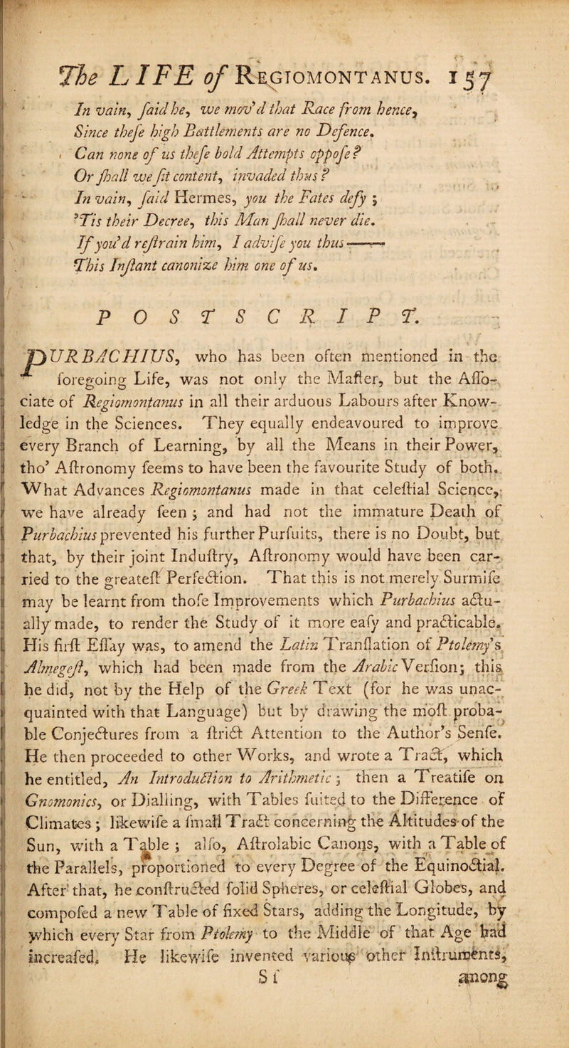 In vain, faid he, we mov'd that Race from hence, Since theje high Battlements are no Defence. • Can none of us thefe bold Attempts cppoje? Or fall we fit content, invaded thus ? In vain, faid Hermes, you the Fates defy ; ?Tis their Decree, this Man fall never die. If you’d refrain him, / advife you thus *—— This Infant canonize him one of us. L • ~ . v' POSTSCRIPT. 5 ■ ’ / pURBACHIUS, who has been often mentioned in the foregoing Life, was not only the Matter, hut the Aflo- iciate of Regiomontanus in all their arduous Labours after Know¬ ledge in the Sciences. They equally endeavoured to improve every Branch of Learning, by all the Means in their Power, Itho’ Aftronomy feems to have been the favourite Study of both. What Advances Regiomontanus made in that celeftial Science,- i we have already been ; and had not the immature Death of iIPurbachius prevented his further Purfuits, there is no Doubt, but that, by their joint Induffry, Aftronomy would have been car¬ ried to the greateft Perfection. That this is not merely Surmife may be learnt from thofe Improvements which Purbachius actu¬ ally' made, to render the Study of it more eafy and practicable. His firft Eflay was, to amend the Latin Tranftation of Ptolemy s , Almegef, which had been made from the Arabic Verfion; this he did, not by the Help of the Greek Text (for he v/as unac¬ quainted with that Language) but by drawing the m’oft proba¬ ble ConjeCtures from a ftriCt Attention to the Author’s Senfe. He then proceeded to other Works, and wrote a Tract, which he entitled. An Introduction to Arithmetic; then a Treatife on Gnomonics, or Dialling, with Tables fuited to the Difference of Climates; likewife a final! TraCt concerning the Altitudes of the Sun, with a Table; alfo, Aftroiabic Canons, with a Table of the Parallels, proportioned to every Degree of the Equinoctial. After that, he conftruCted folid Spheres, or celeftial Globes, and compofed a new Table of fixed Stars, adding the Longitude, by which every Star from Ptolemy to the Middle of that Age had mcreafed* He likewife invented various other Inftruments, S1 zmong