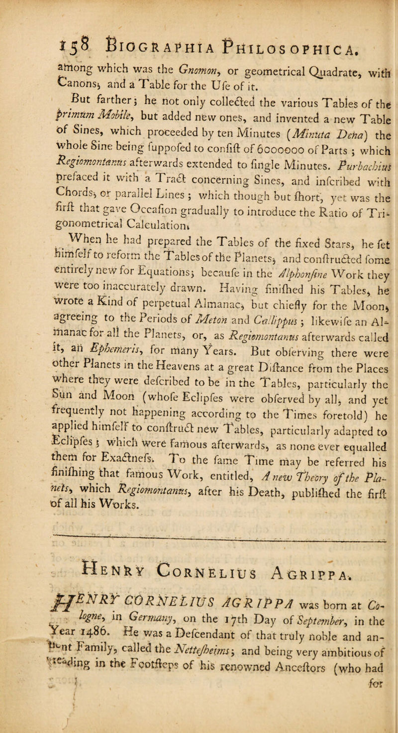 among which was the Gnomon, or geometrical Quadrate, with Canons* and a Table for the Ufe of it. But farther 5 he not only colleaed the various Tables of the primtim Mobile, but added new ones, and invented a new Table of Sines, which proceeded by ten Minutes (Minuta Deha) the whole Sine being fuppofed to confift of 6000000 of Parts ; which Regiomontanus afterwards extended to fingle Minutes. Purbachim prefaced it with a Trad* concerning Sines, and infcribed with Chords^ or parallel Lines ; which though but fhort, yet was the hrfl that gave Occafion gradually to introduce the Ratio of Tri¬ gonometrical Calculation had prepared the Tables of the fixed Stars, he fet him felt to reform the Tables of the Planets-, and confiru&cd fome entirely new for Equations* becaufe in the Alphonfine Work they were too inaccurately drawn. Having finifhed his Tables, he wrote a Kind of perpetual Almanac* but chiefly for the Moon* agreeing to the Periods of Meton and CaHippus * likewife an Al¬ manac for all the Planets, or, as Regiomontanus afterwards called it, ah Ephemeris, for many Years. But obierving there were other Planets in the Heavens at a great Difiance from the Places where they were defcribed to be in the Tables, particularly the Sun and Moon (whofe Eclipfes were obferved by all, and yet frequently not happening according to the Times foretold) he applied himfelf to confiru& new Tables, particularly adapted to Eclipfes 5 which were famous afterwards, as none ever equalled them for Exa&nefs. To the fame Time may be referred his finifhing'that famous Work, entitled, A new Theory of the Pla¬ nets, which Regiomontanus, after his Death, published the fir ft of all his Works. Henry Cornelius Agrippa. pfEKTRY CORNELIUS AGR IPPA was bom at Co- logne, m Germany, on the 17th Day of September, in the Year i486. He was a Defcendant of that truly noble and an- Family, called the Nettejbe'irm; and being very ambitious of <hng in the rcotHcps of his renowned Ancellors (who had ' for