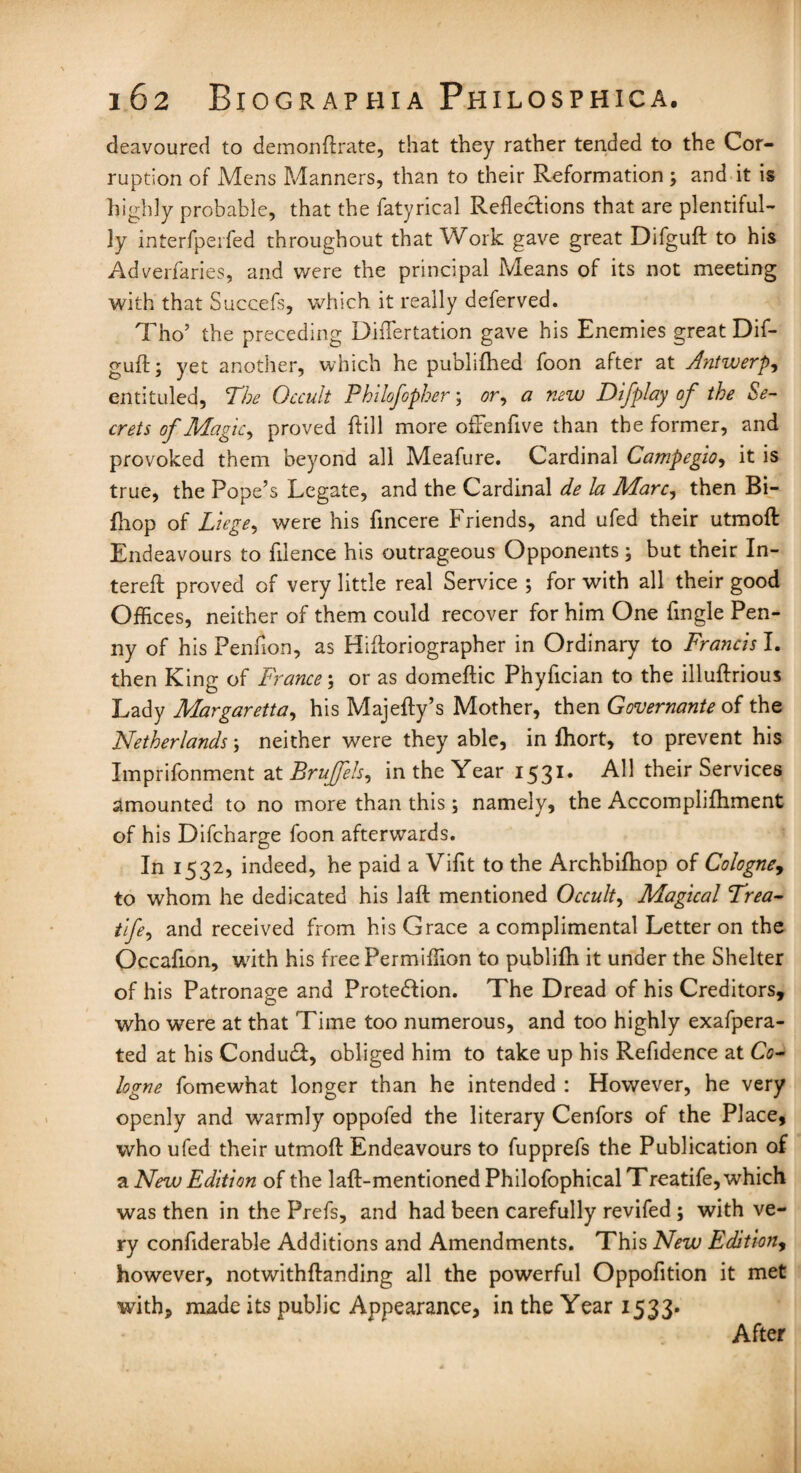 deavoured to demonftrate, that they rather tended to the Cor¬ ruption of Mens Manners, than to their Reformation; and it is highly probable, that the fatyrical Reflections that are plentiful¬ ly interfperfed throughout that Work gave great Difguft to his Adverfaries, and were the principal Means of its not meeting with that Succefs, which it really deferved. Tho’ the preceding Diflertation gave his Enemies great Dif¬ guft; yet another, which he publifhed foon after at Antwerp, entituled, The Occult Philofopher; or, a new Difplay of the Se¬ crets of Magic, proved ftill more ofFenfive than the former, and provoked them beyond all Meafure. Cardinal Campegio, it is true, the Pope’s Legate, and the Cardinal de la Marc, then Bi- fhop of Liege, were his fincere Friends, and ufed their utmoft Endeavours to filence his outrageous Opponents; but their In- tereft proved of very little real Service ; for with all their good Offices, neither of them could recover for him One Angle Pen¬ ny of his Penfion, as Hiftoriographer in Ordinary to Francis I. then King of France; or as domeftic Phyfician to the illuftrious Lady Margaretta, his Majefty’s Mother, then Governante of the Netherlands; neither were they able, in fhort, to prevent his Imprifonment at Bruffeh, in the Year 1531. All their Services amounted to no more than this ; namely, the Accomplifhment of his Difcharge foon afterwards. In 1532, indeed, he paid a Vifit to the Archbifhop of Cologne, to whom he dedicated his laft mentioned Occult, Magical Trea- tife, and received from his Grace a complimental Letter on the Occafion, with his free Permiffion to publifh it under the Shelter of his Patronage and Protection. The Dread of his Creditors, who were at that Time too numerous, and too highly exafpera- ted at his ConduCt, obliged him to take up his Refidence at Co¬ logne fomewhat longer than he intended : However, he very openly and warmly oppofed the literary Cenfors of the Place, who ufed their utmoft Endeavours to fupprefs the Publication of a New Edition of the 1 aft-mentioned Philofophical Treatife, which was then in the Prefs, and had been carefully revifed ; with ve¬ ry confiderable Additions and Amendments. This New Edition, however, notwithftanding all the powerful Oppofition it met with, made its public Appearance, in the Year 1533. After