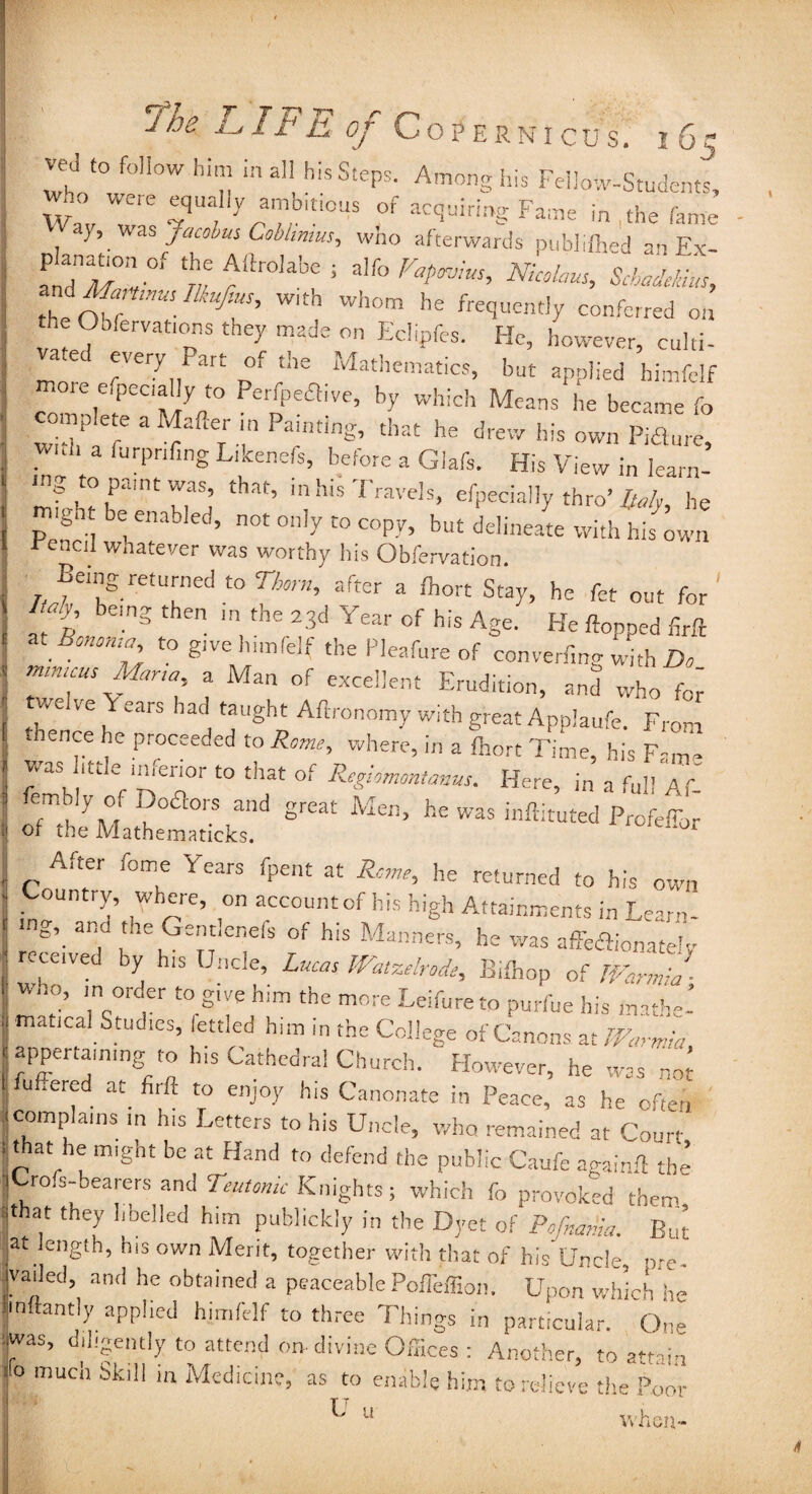 SLL— ved to follow him in all his Steps. Among his Feiiow-Students, Wa“ r tqUa,I,y;?.b,ri0US °f ac<5uirig Fame in ,the fame a), was Jacobus Cobhmus, who afterwards publifhed an Ex- VTmV rftr°Iabe 5 alfo Fap™US’ Nicolaus> Scbacle/dits, the off*™' fiUT W'th Wh°m he conferred on the Obfervations they made on Eclipfes. He, however, culti- a ec every Part of the Mathematics, but applied himfelf more efpeciallyto Perfpeftive, by which Means he became fo ^omp ete a Mafier in Painting, that he drew his own Pid,ire, . 1 3 rurPrlfing Likenefs, before a Glafs. His View in learn- mg topamtwas that, in his Travels, efpecially thro’ Italy, he migh be enabled, not only to copy, but delineate with his own rencil whatever was worthy his Obfervation. Being returned to Thorn, after a fhort Stay, he fet out for ft’ em3 then 'n,the 23d Year his Age. He flopped foft z. Bonoma to give himfelf the Pleafure of converiW with Do mmuus Mar,a a Man of excellent Erudition, and who for' v,e ve Y ears had taught Aftronomy with great Applaufe. From hence he proceeded to Rome, where, in a fhort Time, his F-m- was 1(:tle inferior to that of Rcglomontanus. Here, in a full Af- of the Mathematicks. J‘Jr After feme Years fpent at Rome, he returned to his own Country, where, on account of his high Attainments in Learn- a\ T* !he Gendenefs of his Manners, he was affedlionatelv received by his Unde, Lucas Watzelrode, Bifhop of TVarmia - ’ ,1nc0rd1er t0 g‘ve h,m the more Leifure to purfoe his mathe¬ matical Studies, fettled him in the College of Canons at WaTfta appertaining to h.s Cathedral Church. However, he was nor fufiered at. firft to enjoy his Canonate in Peace, as he often complains m his Letters to his Uncle, who remained at Court that he might be at Hand to defend the public Caufe againft the jCrofs-bearers and Teutonic Knights ; which fo provoked them that they libelled him publickiy in the Dyet of Pofnania. But at length, his own Merit, together with that of his Uncle, pre- vailed, and he obtained a peaceable PolTeffion. Upon which he hnftantly applied himfelf to three Things in particular. One was, diligently to attend on divine Offices: Another, to attain ° much Skl11 m Medicine, as to enable him to relieve the Poor F 11 vvhen-