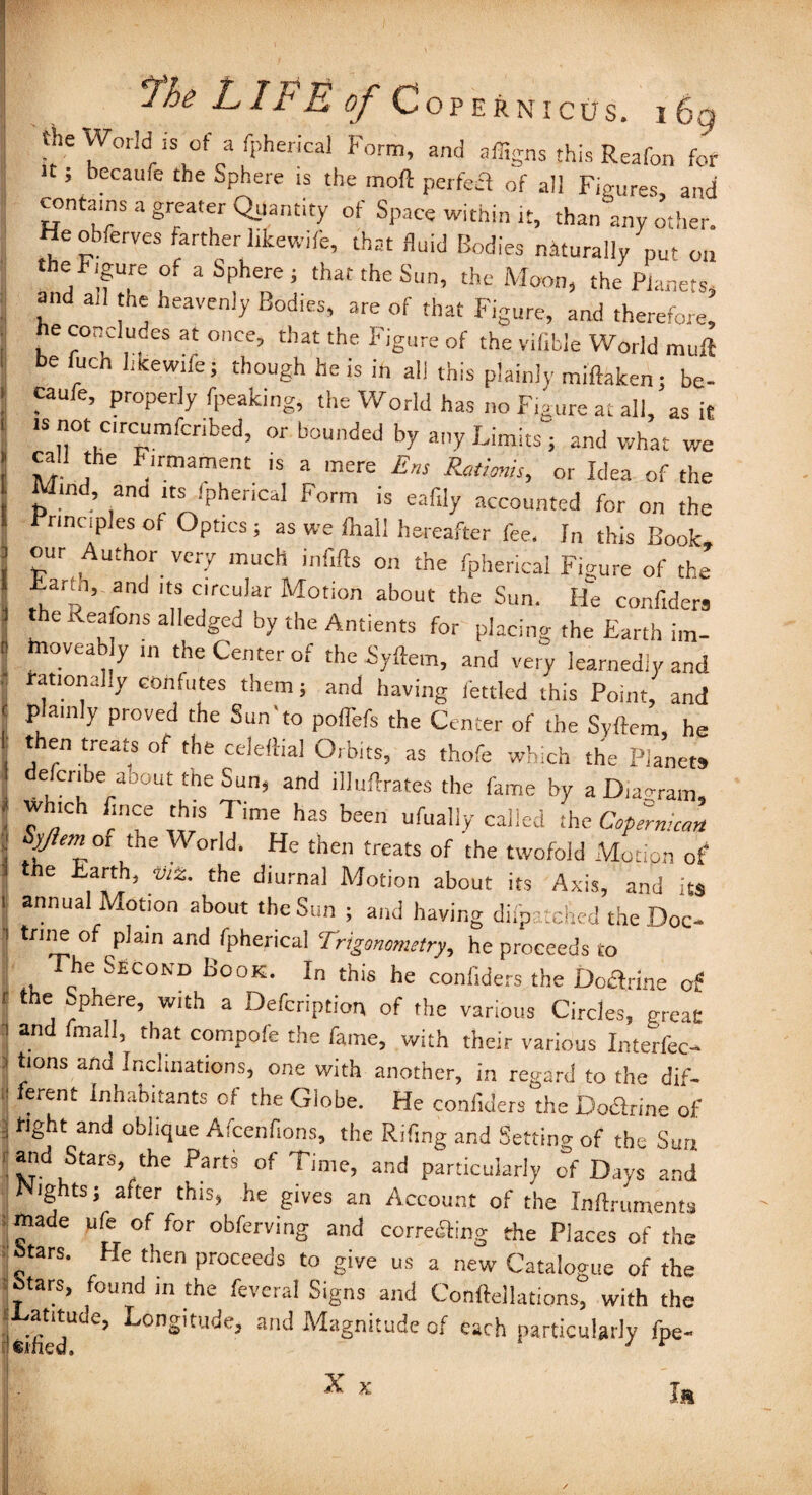 the World is of a fpherical Form, and affigns this Reafon fof H ; bccaufe the Sphere is the moft perfect of all Figures and contains a greater Quantity of Space within it, than any other. Heobferves farther hkewife, that fluid Bodies naturally nut on the Figure of a Sphere; that the Sun, the Moon, the Planets, and all the heavenly Bodies, are of that Figure, and therefore, he concludes at once, that the Figure of the vifible World muft be fuch like wife; though he is in all this plainly miftaken; be- caufe, properly fpeaking; the World has no Figure at all, as it is not crcumfcribed, or bounded by any Limits'; and what we call the Firmament is a mere Ens Ratioms, or Idea of the Mind, and its Spherical Form is eafily accounted for on the Principles of Optics ; as we fhall hereafter fee. In this Book, our Author very much infifts on the fpherical Figure of the Barm, and its c.rcular Motion about the Sun. He confiders the Reafons alledged by the Antients for placing the Earth im- hioveab y m the Center of the Syftem, and very learnedly and rational.y confutes them; and having fettled this Point, and plainly proved the Sun‘to pofl'efs the Center of the Syftem, he t en treats of the celettial Orbits, as thofe which the Planets cefcnbe aoout the Sun, and illuftrates the fame by a Diagram which fince this Time has been ufually called the Cofemican Syjiem of the \\ orld. He then treats of the twofold Motion of the Earth, viz. the diurnal Motion about its Axis, and its annual Motion about the Sun ; and having difp-tched the Doc¬ trine of plain and fpherical Trigonometry, he proceeds to , The-Second Book. In this he confiders the Doftrine of the ^phere, with a Defcription of the various Circles, great and final), that compofe the fame, with their various Interfec- tions and Inclinations, one with another, in regard to the dif¬ ferent Inhabitants of the Globe. He confiders the Doctrine of fight and oblique Afcenfions, the Rifing and Settino- of the Sun and Stars the Parts of Time, and particularly of Days and ig ts; after this, he gives an Account of the Inftruments made ufe of for obferving and correcfting the Places of the btars. He then proceeds to give us a new Catalogue of the btars, found in the feveral Signs and Conftellations, with the at'tude, Longitude, and Magnitude of each particularly fpe- y 9 jOm X