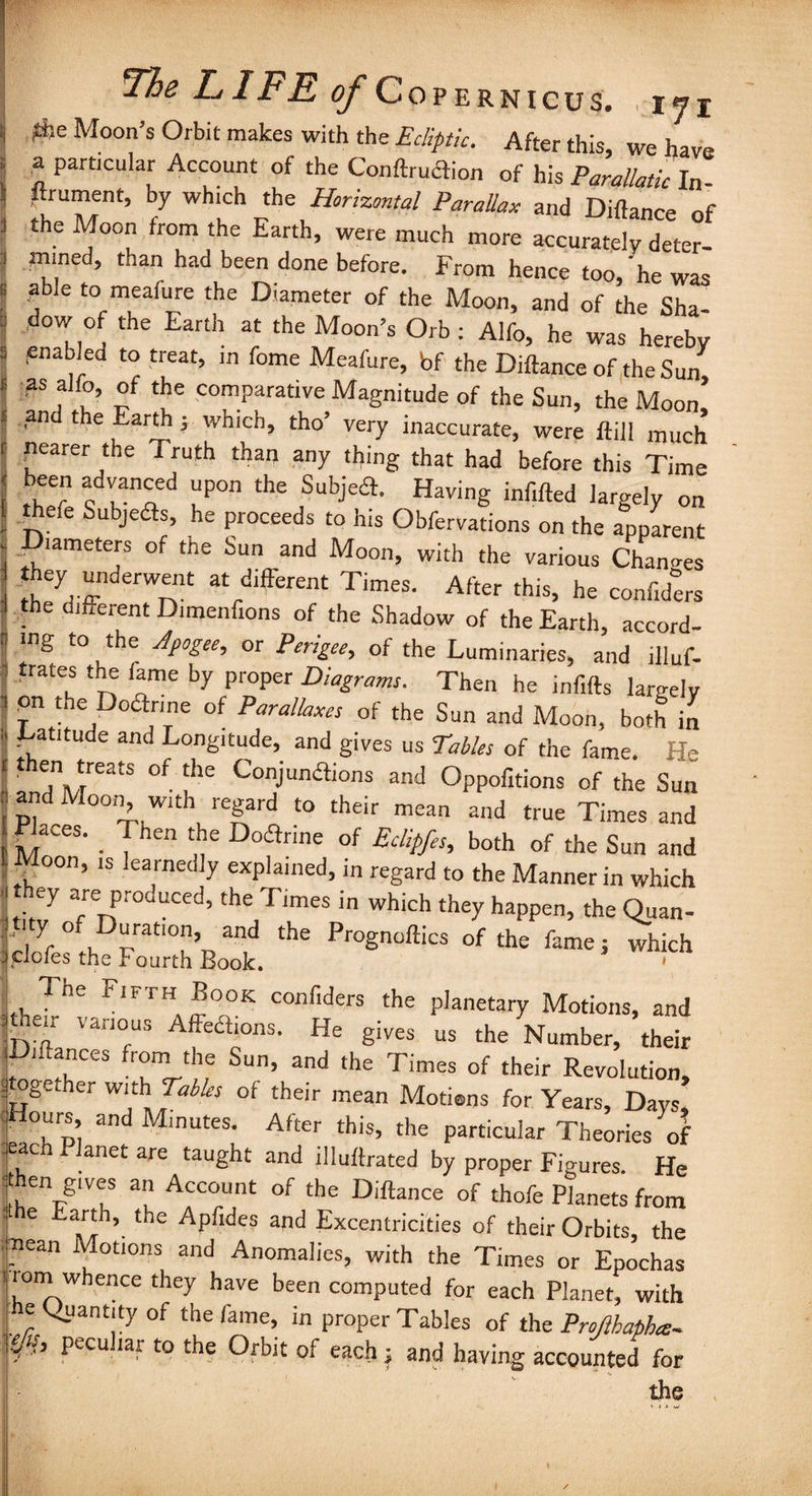 *e Moon’s Orbit makes with the Ecliptic. After this, we have a particular Account of the Conftruclion of his Parallaticln Prument, by which the Horizontal Parallax and Diftance nf the Moon from the Earth, were much more accurately deter¬ mined, than had been done before. From hence too,'he was able to meafure the Diameter of the Moon, and of the Sha¬ dow of the Earth at the Moon’s Orb : Alfo, he was hereby enabled to treat, in fome Meafure, bf the Diftance of the Sun as alfo, of the comparative Magnitude of the Sun, the Moon’ and the Earth j which, tho’ very inaccurate, were ftill much nearer the Truth than any thing that had before this Time been advanced upon the Subjea. Having inf.fted largely on Aefe Subjetfs, he proceeds to his Obfervations on the apparent lameters of the Sun and Moon, with the various Changes they underwent at different Times. After this, he confide™ the different Dimenfions of the Shadow of the Earth, accord¬ ing to the Apogee, or Perigee, of the Luminaries, and illuf- : trates the lame by proper Diagrams. Then he infills largely i pn the Doanne of Parallaxes of the Sun and Moon, both in .Latitude and Longitude, and gives us Tables of the fame. H<* then treats of the Conjunaions and Oppofitions of the Sun and Moon, with regard to their mean and true Times and Places. _ Then the Doflrme of Eclipfes, both of the Sun and Moon, ,s learnedly explained, in regard to the Manner in which ey are produced, the Times in which they happen, the Quan- ****** *■»» The FlFTH,^°OK conflders the planetary Motions, and Le“ Van°US Affea‘ons- He gives us the Number, their jDiftances from the Sun, and the Times of their Revolution, f gether with Tables of their mean Motiens for Years, Days, .Hours and Minutes. After this, the particular Theories of .each Planet are taught and illuftrated by proper Figures. He then gives an Account of the Diftance of thofe Planets from rhe arth, the Apfides and Excentrici'ties of their Orbits, the mean Motions and Anomalies, with the Times or Epochas rom whence they have been computed for each Planet, with e Quantity of the fame, in proper Tables of the Projlbapha- ejts, peculiar to the Orbit of each; and having accounted for the ,