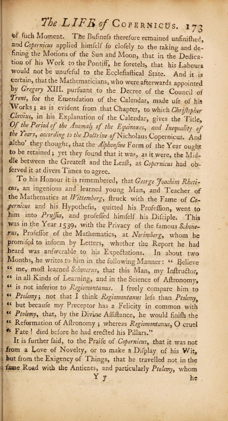 I '/* p v t4 * ^ fuch Moment. The Bufinefs therefore remained unfinifhed, and Copernicus applied himfelf fo clofely to the taking and del fining the Motions of the Sun and Moon* that in the Dedica¬ tion of his Work to the Pontiff, he foretels, that his Labours Would not be unufeful to the Eccleftaftical State. And it is 1 ceitain, that the Mathematicians, who were afterwards appointed by Gregory XIII. purfuant to the Decree of the Council of I T™nt> for the Emendation of the Calendar, made ufe of his Works; as is evident from that Chapter, to which Chriftophtr Clavius, in his Explanation of the Calendar, gives the Title, * Of the Period of the Anomaly of the Equinoxes, and Inequality of \ 'Pears, according to the Doftrine ^Nicholaus Copernicus. And 3 .altho they thought, that the Alphonfme Form of the Year ought i to be retained; yet they found that it was, as it were, the Mid- 3 die between the Greateft and the Leaft, as Copernicus had ob~ 1 ferved it at divers Times to agree. To his Honour it is remembered, that George Joachim Rheti- : cus, an ingenious and learned young Man, and Teacher of | the Mathematics at Wittemberg, ftruck with the Fame of Co- I fernicus and his Hypothefis, quitted his Profeffion, went to t him into Piujjia, and profefled himfelf his Difciple. This !j was in the Year J539> with the Privacy of the famous Schone- I ?us, Proreffor of the Matnematics, at Norimberg, whom he I promifed to inform by Letters, whether the Report he had 1 heard was anfwerable to his Expectations. In about two J Months, he writes to him in the following Manner: “ Believe ’ “ me, molt learned Schonerus, that this Man, my Inftru&or, 1 <c in all Kinds of Learning, and in the Science of Aftronomy, 3 “ is not inferior to Regiomontanus. I freely compare him to 1 Ptolemy', not that I think Regiomontanus lefs than Ptolemy9 | “ but becaufe my Preceptor has a Felicity in common with 1 “ Ptolemy, that, by the Divine Afiiftance, he would finifh the ; “ Reformation of Aftronomy ; whereas Regiomontanus, O cruel 1 Fate ! died before he had ereCled his Pillars.J> It is further faid, to the Praife of Copernicus, that it was not from a Love of Novelty, or to make a Difplay of his Wit, 1 but from the Exigency of Things, that he travelled not in the i fame Road with the Antients, and particularly Ptolemy, whom Y J he Bjta