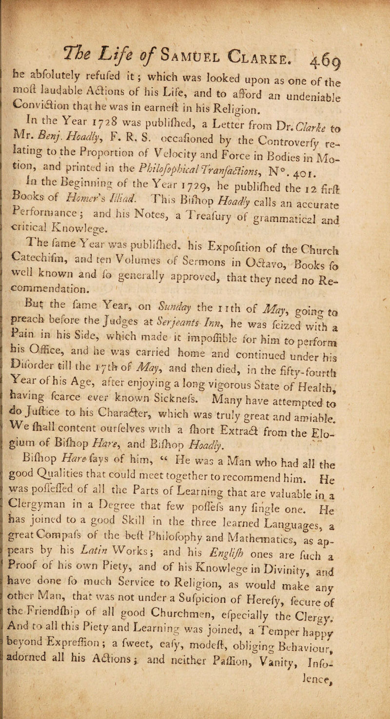 he abfolutely refuted it; which was looked upon as one of the ntoil laudable Actions of his Life, and to afford an undeniable Convi&ion that he was in earned: in his Religion. In the Year 1728 was publilhed, a Letter from Dr .Clarke to Mr. Benj. Hoadly, F. R. S. occafioned by the Controverfy re¬ lating to the Proportion of Velocity and Force in Bodies in Mo¬ tion, and printed in the PhilofophicalTranjaaions, N°.4oi. In the Beginning of the Year 1729, he publilhed the 12 firft Books of Homer’s Mind. This Biftop Hoadly calls an accurate Performance; and his Notes, a Treafury of grammatical and critical Kniovvleo-e. ^ 1 he fame 1 ear was pubhfhed. his Expofition of the Church Catechifm, and ten Volumes of Sermons in Odavo, Books fo well known and fo generally approved, that they need no Re¬ commendation. But the fame Year, on Sunday the nth of May,, goino- to | Preach before the Judges at Serjeants Inn, he was feized with a ( Fain in his Side, which made it impoffible for him to perform | bis Office, and he was carried home and continued under his j ^Uofder *dl the 17th of % and then died, in the fifty-fourth i Year of his Age, after enjoying a long vigorous State of Health, 1 having fcarce ever known Sicknefs. Many have attempted to 1 do Juftice to his Chara&er, which was truly great and amiable, j We (hall content ourfelves with a fhort Extra# from the Elo- | gium of Bifhop Hare, and Bifhop Hoadly. | Bifhop Hare fays of him, « He was a Man who had all the I good Qualities that could meet together to recommend him. He J was pofiefTed of all the Parts of Learning that are valuable in a I Clergyman in a Degree that few poffiefs any fmgle one. He ; bas joined to a good Skill in the three learned Languages, a i great Compafs of the be ft Philofophy and Mathematics, as Ip- > pears by his Latin Works; and his Engltjb ones are filch a ' Proof of his own Piety, and of his Knowlege in Divinity, and 1 have done fo much Service to Religion, as would make any j other Man> that was not under a Sufpicion of Herefy, fecure of t the Friendfhip of all good Churchmen, efpecially the Clergy And to all this Piety and Learning was joined, a Temper happy ■ beyond Expreffion ; a fweet, eafy, modeft, obliging Behaviour, 1 adorned all his A# 10ns ; and neither Paffion, Vanity, Jnfol lence. .