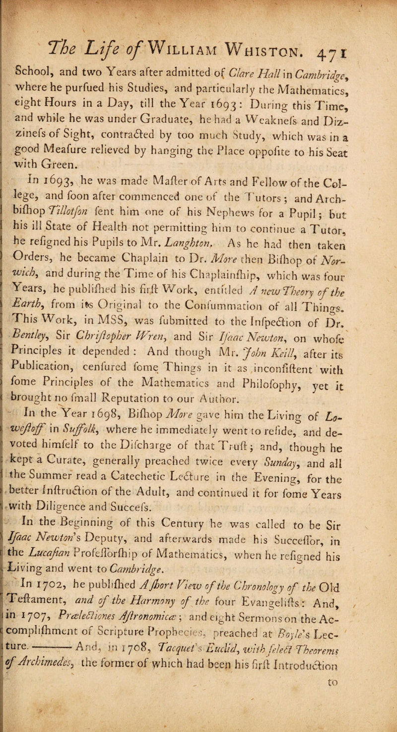 School, and two Years after admitted of Clare Halim Cambridge, where he purfued his Studies, and particularly the Mathematics, ' eight Hours in a Day, till the Year 1693: During this Time, and while he was under Graduate, he had a Weaknefs and Diz- zinefs of Sight, contracted by too much Study, which was in a j g00^ Meafure relieved by hanging the Place oppolite to his Seat with Green. In 1693, he was made Mafterof Arts and Fellow of the Col¬ lege, and foon after commenced one of the Tutors; and Arch- bifhop Tillotfon fent him one of his Nephews for a Pupil; but his ill State of Health not permitting him to continue a Tutor, he refigned his Pupils to Mr. Langhton. As he had then taken Orders, he became Chaplain to Dr. More then Bifhop of Nor- Wi£h5 and during the Time of his Chaplainfhip, which was four 'fears, he published his fuff Work, entitled A newTheory of the Earth, from it>s Original to the Consummation of all Things. This Work, in MSS, was fubmitted to the Infpe&ion of Dr. S Bentley, Sir Chrijlopher JVren^ and Sir Ifaac Newton, on vvhofe Principles it depended : And though Mr. John Keif after its Publication, cenfured feme Things in it as inconfiftent with ) fome Principles of the Mathematics and Philofophy, yet it \ broughtno fmall Reputation to our Author. In the Year 1698, Bifliop More gave him the Living of Lo- t wejlojf in Suffolk, where he immediately went to refide, and de- ! voted himfelf to the Difcharge of thatTruftj and, though he kept a Curate, generally preached twice every Sunday, and all i the Summer read a Catechetic Ledfure in the Evening, for the > better fnftru&ion of the Adult, and continued it for fome Years ! with Diligence and Succefs. In the Beginning of this Century he was called to be Sir j Ifaac Newton's Deputy, and afterwards made his Succeflor, in t the Lucafian r roleilorihip of IViathematics, when he refipmed his | Living and went to Cambridge. In 1702, he publifhed AJhort View of the Chronology of the Old iTeftament, and of the Harmony of the four Evangeli&s : And, in 1707, P reeledli ones Ajlronomicee; and eight Sermons on the Ac- comphfhment of Scripture Prophecies, preached at Boyle s Lec¬ ture.—--And, m 1708, Tacquefs Euclid, with felett Theorems of Archimedes, the former of which had been his full Introduction to