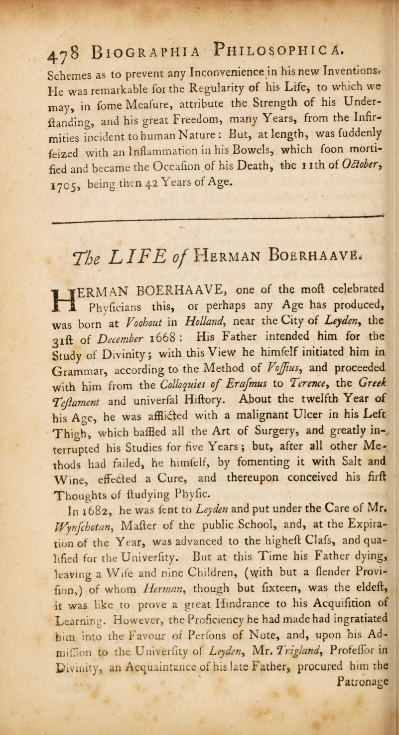 Schemes as to prevent any Inconvenience in his new Inventions. He was remarkable for the Regularity of his Life, to which we may, in fome Meafure, attribute the Strength of his Under¬ standing, and his great Freedom, many Years, from the Infir¬ mities hicident to human Nature: But, at length, was fuddenly feized with an Inflammation in his Bowels, which foon morti¬ fied and became the Occafion or his Death, the 1 ith of 0diober, 1705, being then 42 Years of Age. ‘The LIFE of Herman Boerhaavk. HERMAN BOERHAAVE, one of the moft celebrated Phyficians this, or perhaps any Age has produced, was born at Voohout in Holland, near the City of Leyden, the 31ft of December 1668 : His Father intended him for the Study of Divinity; with this View he himfelf initiated him in Grammar, according to the Method of Voffius, and proceeded with him from the Colloquies of Erafmus to Terence, the Greek Teftament and univerfal Hiftory. About the twelfth Year of his Age, he was afflicted with a malignant Ulcer in his Left Thigh, which baffled all the Art of Surgery, and greatly in-, terrupted his Studies for five Years; but, after all other Me¬ thods had failed, he himfelf, by fomenting it with Salt and Wine, effected a Cure, and thereupon conceived his firft Thoughts of fludying Phyfic. In 1682, he was fent to Leyden and put under the Care of Mr. TVynfchotan, Mafter of the public School, and, at the Expira¬ tion of the Year, was advanced to the higheft Clafs, and qua¬ lified for the Univerfity. But at this Time his Father dying, leaving a Wife and nine Children, (\yith but a (lender Provi- fion,) of whom Herman, though but fixteen, was the eldeft, it was like to prove a great Hindrance to his Acquifition of Learning. However, the Proficiency he had made had ingratiated him into the Favour of Perfons of Note, and, upon his Ad- mi Cion to the Univerfity of Leyden, Mr. Trigland, ProfelFor in Divinity, an Acquaintance of his late Father, procured him the Patronage