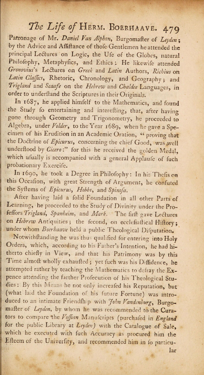 The Life of Herm. Boerhaave. 47g Patronage of Mr. Daniel Van Alphon, Burgomafler of Leyden; by the Advice and Affiflance of thofe Gentlemen he attended the principal Ledures on Logic, the Ufe or the Globes, natural Philofophy, Metaphyfics, and Ethics ; He likewife attended Gronovius’s Ledures on Greek and Latin Authors, Ricbius on Latin ClaJJics, Rhetoric, Chronology, and Geography ; and Trigland and Scaafe on the Hebrew and Chaldee Languages, in order to underfland the Scriptures in their Originals. In 1687, be applied himfelf to the Mathematics, and found the Study fo entertaining and interefiing, that, after having gone through Geometry and Trigonometry, he proceeded to Algebra, under Voider, to the Year 1689, when he gave a Spe¬ cimen of his Erudition in an Academic Oration, “ proving that the Dodrine of Epicurus, concerning the chief Good, wasjwell underflood by Cicerofor this he received the golden Medal, which ufually is accompanied with a general Applaufe of fuch probationary Exercife. In 1690, he took a Degree in Philofophy: In his Thefis on :i this Occafion, with great Strength of Argument, he confuted the Syflems of Epicurus, Hobbs, and Spinofa. After having laid a folid Foundation in all other Parts of Learning, he proceeded to the Study of Divinity under the Pro- feffors Trigland, Spanheim, and Mark. The firft oave Ledures on Hebrew Antiquities; the fecond, on ecclefiaftical Hiflory; under whom Boerhaave held a public Theological Deputation. Notwithflanding he was thus qualified for entering into Holy Orders, which, according to his Father’s Intention, he had hi¬ therto chiefly in View, and that his Patrimony was by this Time almofl wholly exhaufled ; yet fuch was his Diffidence, he attempted rather by teaching the Mathematics to defray the Ex¬ pence attending the farther Profecution of his Theological Stu¬ dies : By this Means he not only increafed his Reputation, but (what laid the Foundation of his future Fortune) was intro¬ duced to an intimate Friendfhp with John Vandenburg, Burgo¬ mafier of Leyden, by whom he was recommended to the Cura¬ tors to compare the Vofftan Manufcripts (purchafed in England for the public Library at Leyden) with the Catalogue of Sale, which he executed with fuch Accuracy as procured him the Efleem of the Univerfity, and recommended him in fo particu¬ lar