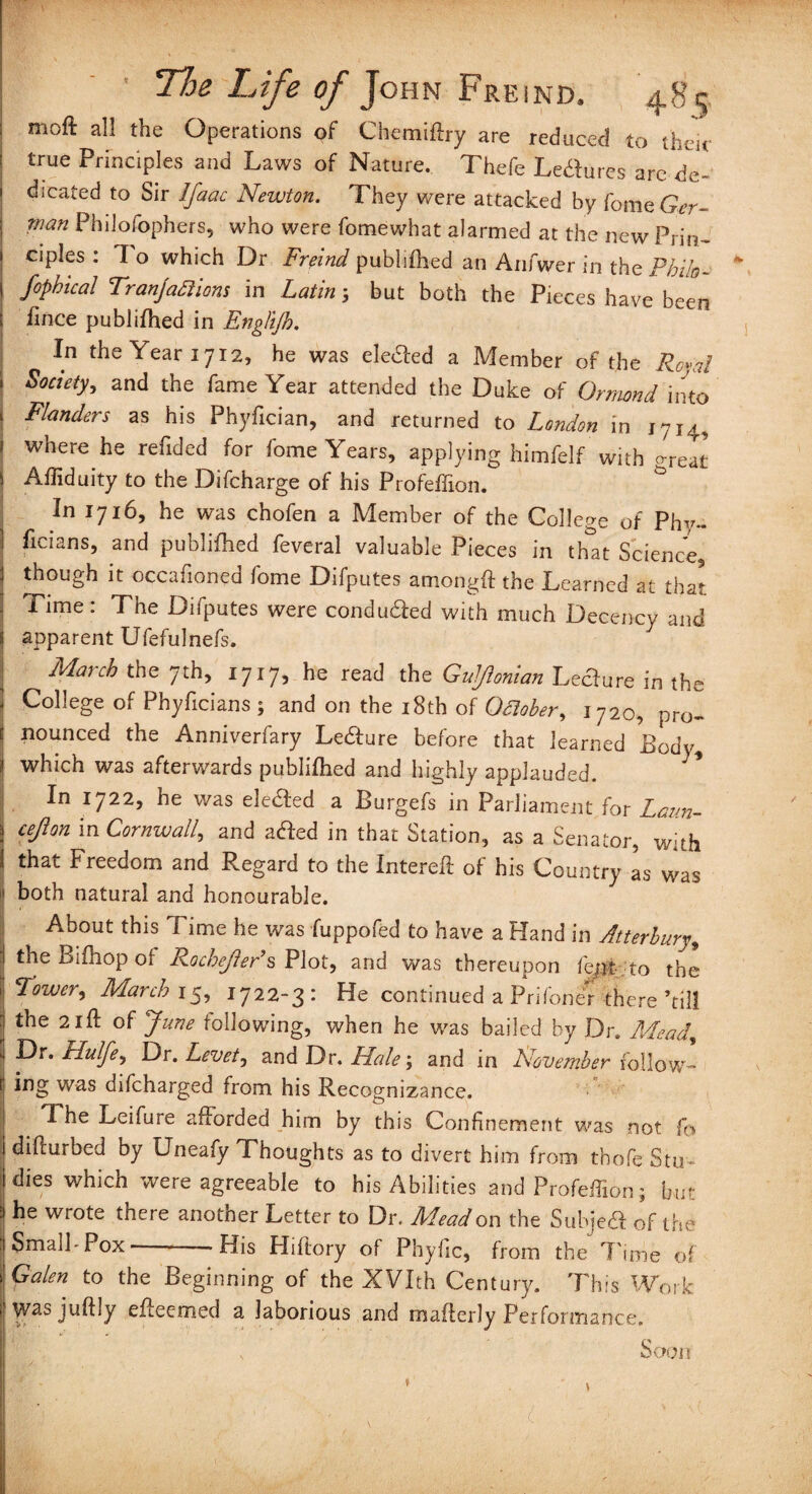 moft all the Operations of Chemiftry are reduced to their : true Principles and Laws of Nature.. Thefe Lettuces are dc- ' dicated to Sir Ifaac Newton. They were attacked by Come Ger- \ man Philofophers, who were fomewhat alarmed at the new Prin- i ciples : To which Dr Freind publifhed an Anfwer in the Phih- i fopbical Tranjaaiom in Latin; but both the Pieces have been : fince publifhed in Enghjh. \ In the Year 1712, he was eletted a Member of the Rc»ai i Society, and the fame Year attended the Duke of Ormond into i Flanders as his Phyfician, and returned to London in 1714, ' where he reftded for fome Years, applying himfelf with Nt s Afliduity to the Difcharge of his Profeffion. In 1716, he was chofen a Member of the College of Phy- i ftcians, and publifhed feveral valuable Pieces in that Science ! though it occafioned fome Difputes amongft the Learned at that 1 Time : The Difputes were conduced with much Decency and ! apparent Ufefulnefs. | March the 7th, 1717, he read the Gulflonian Lecture in the 1 College of Phyficians ; and on the 18th of Odlober, 1720, pro- c nounced the Anniverfary Le&ure before that learned Body, which was afterwards publifhed and highly applauded. ! In 1722, he was elected a Burgefs in Parliament for Laun- \ cefion in Cornwall, and atfed in that Station, as a Senator, with I that Freedom and Regard to the Intereft of his Country as was both natural and honourable. About this Time he was fuppofed to have a Hand in Atterhury, : theBifnopof Rochefter9s Plot, and was thereupon fept to the 1 Tower, March 15, 1722-3: He continued a Prifoner there ’till : the 21 ft of June following, when he was bailed by Dr. Mead, I Dr. Hulfe^ Dr. Levetj and Dr, Hale; and in November follow- j v/Q.s difeharged from his Recognizance. I Fhe Leifure afforded him by this Confinement was not fo i difturbed by Uneafy Thoughts as to divert him from thofe Stu idies which were agreeable to his Abilities and Profeffion; but ] he wrote there another Letter to Dr. Mead on the Subje& of the | Small-Pox--His Hiftory of Phyfic, from the Time of t Galen to the Beginning of the XVIth Century. This Work I was juftly efleemed a laborious and mafterly Performance. v Soon