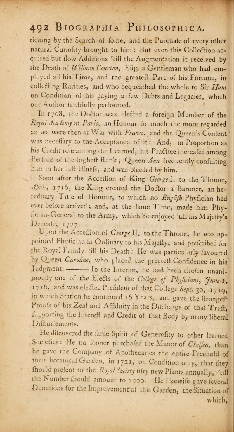 riching by the Search of fome, and the Purchafe of every other natural Curiohty brought to him : But even this Collection ac¬ quired but flow Additions ’till the Augmentation it received by the Death of William Court on, Efq; a Gentleman who had em¬ ployed all his Time, and the greateft Part of his Fortune, in collecting Rarities, and who bequeathed the whole to Sir Ham on Condition of his paying a few Debts and Legacies, which our Author faithfully performed. In 1708, the Doctor was elected a foreign Member of the Royal Academy at Paris, an Honour fo much the more regarded as we were then at War with Fiance, and the Queen’s Confent was necefiary to the Acceptance of it: And, in Proportion as his Credit rofe among the Learned, his Practice increafed among Perfons of the higheft Rank; Queen Ann frequently confuting him in her laft lllnefs, and was bieeded by him. Soon after the Acceffion of King George I. to the Throne, April, 1716, tile King created the Doctor a Baronet, an he- rednaiy 1 itie of Honour, to which no Englijh Phyfician had ever before arrived ; and, at the fame Time, made him Phy- ijcu-n-General to the Army, which he enjoyed ’till his Majefty’s Deceafe, 1727. Lpoii the Acceffion of George II. to the t hrone, he was ap¬ pointed Phyfician in Ordinary to his Majefty, and preferibed for the Royal family till his Death: He wras particularly favoured by Queen Caroline, who placed the greateft Confidence in his judgment.—-In the Interim, he had been chofen unani- jnoufly one of the Eleds of the College of Pbyficiam, June 1, 1716, and was elected Prefident of tiiat College Sept. 30, 1 719, in which Station he continued 16 Years, and gave the ftroiweft Proofs of his Zeal and Afliduity in the Difcharge of that Truft, fupporting the lntereft and Credit of that Body by many liberal Difburfements. He difeovered the fame Spirit of Generofity to other learned Societies: He no fooner purchafed the Manor of Cbelfea, than he gave the Company of Apothecaries the entire Freehold of thnr botanical Gaiden, in 1721, on Condition only, that they itiould prefent to die Royal Society fifty new Plants annually, ’till t ie N umber fliould amount to 2000. Fie likewife gave fcveial Donationsfor the Improvement'of this Garden, the Situation of which,