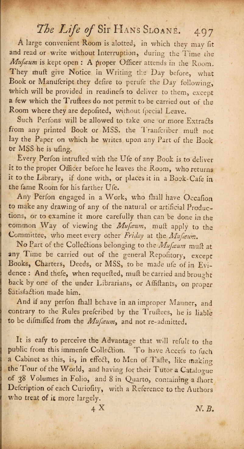 A large convenient Room is slotted* in which they may fit and read or write without Interruption, during the Time the Mufeeum is kept open : A proper Officer attends in the Room. They muft give Notice in Writing the Day before, what Book or Maniifcript they defire to perufe the Day following, which will be provided in readinefs to deliver to them, except a few which the Truftees do not permit to be carried out of the Room where they are depofited, without fpccial Leave. Such Perfons will be allowed to take one or more Extracts from any printed Book or MSS. the Tranfcriber muff not lay the Paper on which he writes upon any Part of the Book i or MSS he is uflng. Every Perfon intruded with the Ufe of any Book is to deliver ; it to the proper Officer before he leaves the Room, who returns i it to the Library, if done with, or places it in a Book-Cafe in t the fame Room for his farther Ufe. Any Perfon engaged in a Work, who {hall have Occafion to make any drawing of any of the natural or artificial Produc¬ tions, or to examine it more carefully than can be done in the common Way of viewing the Mufreum, muft apply to the Committee, who meet every other Friday at the Mufaum. No Part of the Collections belonging to the Mufcsum muft at any Time be carried out of the general Repofitory, except ! Books, Charters, Deeds, or MSS, to be made ufe of in Evi¬ dence : And thefe, when requefted, muft be carried and brought back by one of the under Librarians, or Affiitants, on proper Satisfaction made him. And if any perfon fhall behave in an improper Manner, and contrary to the Rules prefcribed by the Truftees, he is liable to be difmifled from the Mujcsum^ and not re-admitted. It is eafy to perceive the Advantage that will refult to the 3 public from this immenfe Collection. To have Accefs to fuch i a Cabinet as this, is, in effeCt, to Men of Tafle, like making the I our of the World, and having for their Tutor a Catalogue of 3$ Volumes in Foho, and 8 in Quarto, containing a fhort Defcription of each Curiofity, with a Reference to the Authors who treat of it more largely. 4 X N.B. i