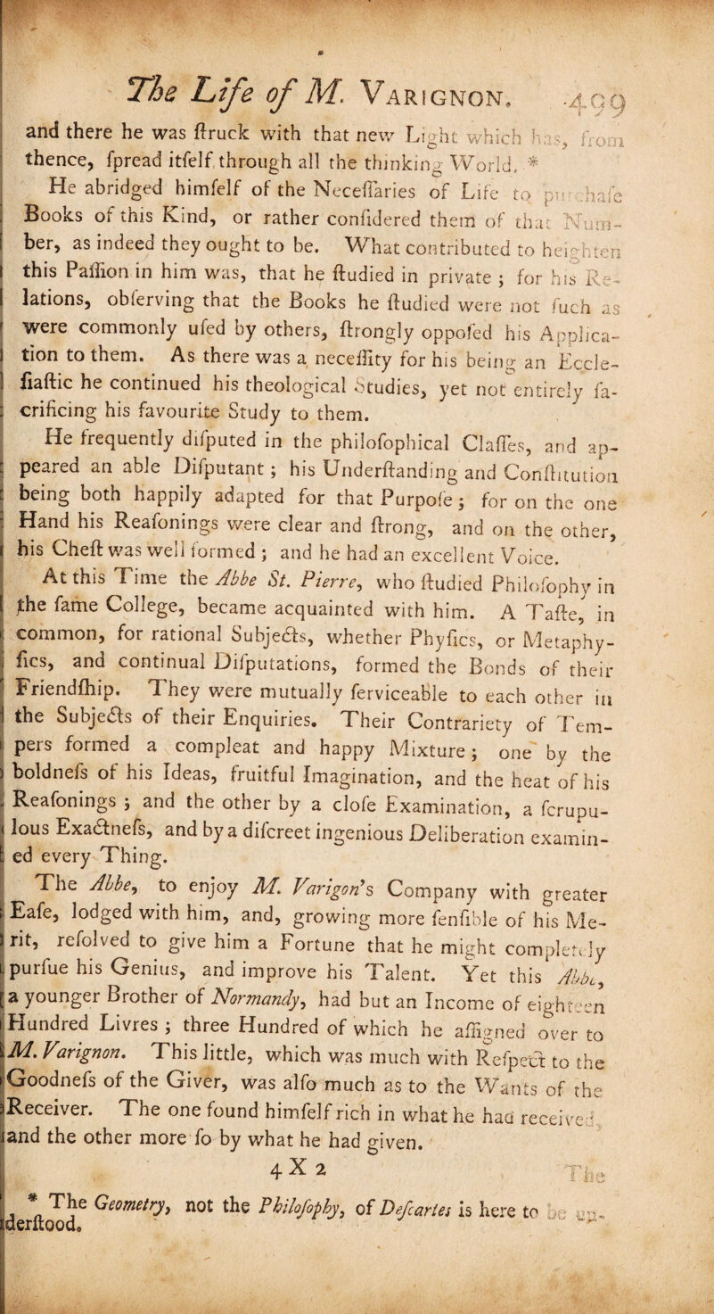 » [Wt ■' :XW ' w The Life of M. VaRIGNON, -A, Q q and there he was ftruck with that new Light which has, ftooi thence, fpread itfelf. through all the thinking World, * He abridged himfelf of the Neceftaries of Life to pr .hale Books of this Kind, or rather confidered them of that Num¬ ber, as indeed they ought to be. What contributed to heighten this Paffion in him was, that he ftudied in private ; for his Re¬ lations, observing that the Books he ftudied were not fuch as were commonly ufed by others, ftrongly oppofed his Applica¬ tion to them. As there was a neceftity for his being an Eccle- fiaftic he continued his theological Studies, yet not entirely fa- crificing his favourite Study to them. He frequently difputed in the philofophical Clafles, and ap¬ peared an able Difputant; his Underftanding and Conftitution being both happily adapted for that Purpole; for on the one Hand his Reafonings were clear and ftrong, and on the other, his Cheft was well formed ; and he had an excellent Voice. At this Time the Abbe St. Pierre, who ftudied Philofophy in ^he fame College, became acquainted with him. A Tafte, in common, for rational Subjefts, whether Phyfics, or Metaphy- fics, and continual L)ifputations, formed the Bonds of their Friendfhip. They were mutually ferviceable to each other in the Subjects of their Enquiries. Their Contrariety of Tem¬ pers formed a compleat and happy Mixture j one by the boldnefs of his Ideas, fruitful Imagination, and the heat of his Reafonings ; and the other by a clofe Examination, a fcrupu- lous Exa&nefs, and by a difcreet ingenious Deliberation examin- : ed every Thing. The Abbe, to enjoy M. Varigofs Company with greater Eafe, lodged with him, and, growing more fenfible of his Me¬ rit, refolved to give him a Fortune that he might completely purfue his Genius, and improve his Talent. Yet this Abbe, a younger Brother of Normandy, had but an Income of eighteen Hundred Livres ; three Hundred of whicti he aftigned over to M. Varignon. This little, which was much with Refpett to the Goodnefs of the Giver, was alfo much as to the Wants of the Receiver. The one found himfelf rich in what he had receive f and the other more fo by what he had given. 4 2 J 'he * The Geometry, not the Philofophy, derftood® of Defcaries is here to op-