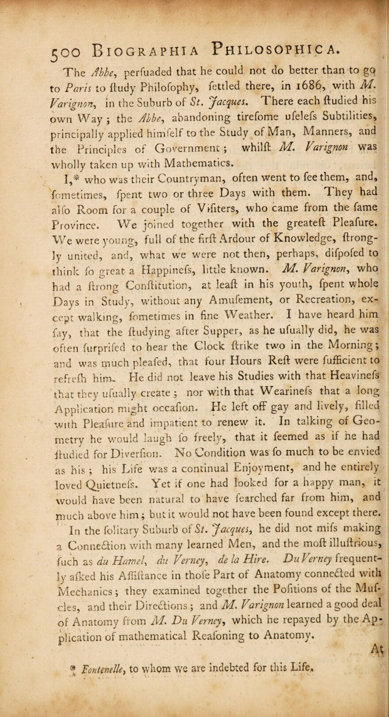 The Abbe, perfuaded that he could not do better than to go to Paris to ftudy Philofophy, fettled there, in 1686, with M. Varignon, in the Suburb of St. Jacques. There each ftudied his own Way ; the Abbe, abandoning tirefome ufelefs Subtilities, principally applied himfelf to the Study of Man, Manners, and the Principles of Government ; whilft JH. b amguon wTas wholly taken up with Mathematics. I,* who was their Countryman, often went to fee them, and, fometimes, fpent two or three Days with them. They had alio Room for a couple of V rfiters, who came from the fame Province. We pined together with the greateft Pleafure. We were young, full of the firft Ardour of Knowledge, ftrong- ly united, and, what we were not then, perhaps, difpofed to think fo great a Happinefs, little known. M. Varignen, who had a ftrong Conftitution, at Ieaft in his youth, fpent whole Days in Study, without any Amufement, or Recreation, ex¬ cept walking, fometimes in fine Weather. I have heard him fay, that the ftudying after Supper, as he ufually did, he was often furprifed to hear the Clock flrike two in the Morning; and was much pleafed, that four Hours Reft were fufficient to refrefh him. He did not leave his Studies with that Heavinefs that they ufually create ; nor with that Wearinefs that a long Application might occafion. Pie left off gay and lively, filled with Pleafure and impatient to renew it. In talking of Geo¬ metry he would laugh fo freely, that it feemed as if he had ftudied for Diverfion. No Condition was fo much to be envied as his ; his Life was a continual Enjoyment, and he entirely loved Quietnefs. Yet if one had looked for a happy man, it would have been natural to have fearched far from him, and much above him; but it would not have been found except there. In the folitary Suburb of St. Jacques, he did not mifs making a Connexion with many learned Men, and the moft illuftrious, fuch as du Hamel, du Vertiey, de la Hire. DuVerney frequent¬ ly afked his Affiftance in thole Part of Anatomy conneaed with Mechanics; they examined together the Pofitions of the Muf- cles, and their Diredions ; and M. Varignon learned a good deal of Anatomy from M. Du Verncy, which he repayed by the Ap¬ plication of mathematical Reafoning to Anatomy. . : ' •  At * pontenelle, to whom we are indebted for this Life,